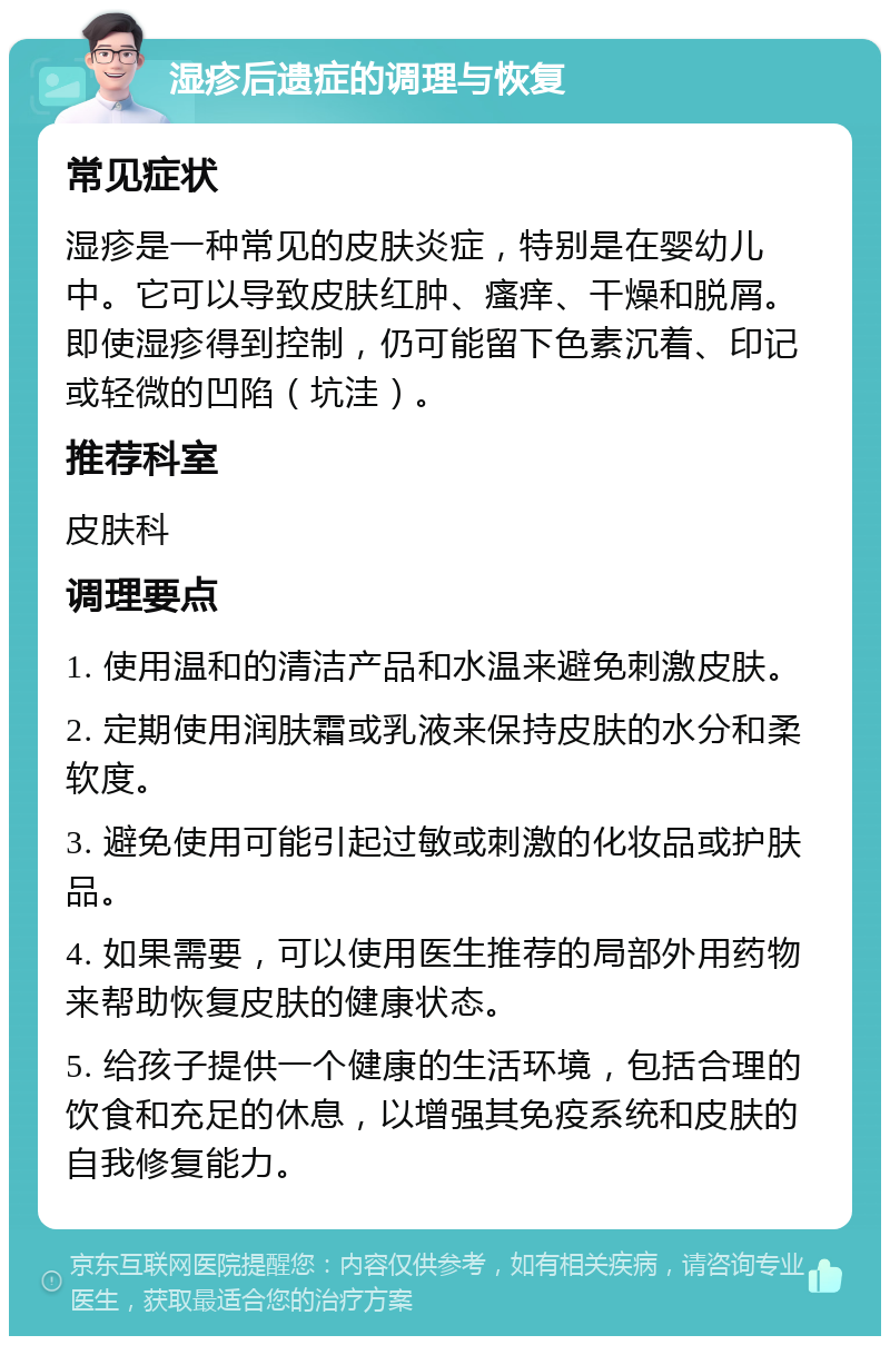 湿疹后遗症的调理与恢复 常见症状 湿疹是一种常见的皮肤炎症，特别是在婴幼儿中。它可以导致皮肤红肿、瘙痒、干燥和脱屑。即使湿疹得到控制，仍可能留下色素沉着、印记或轻微的凹陷（坑洼）。 推荐科室 皮肤科 调理要点 1. 使用温和的清洁产品和水温来避免刺激皮肤。 2. 定期使用润肤霜或乳液来保持皮肤的水分和柔软度。 3. 避免使用可能引起过敏或刺激的化妆品或护肤品。 4. 如果需要，可以使用医生推荐的局部外用药物来帮助恢复皮肤的健康状态。 5. 给孩子提供一个健康的生活环境，包括合理的饮食和充足的休息，以增强其免疫系统和皮肤的自我修复能力。