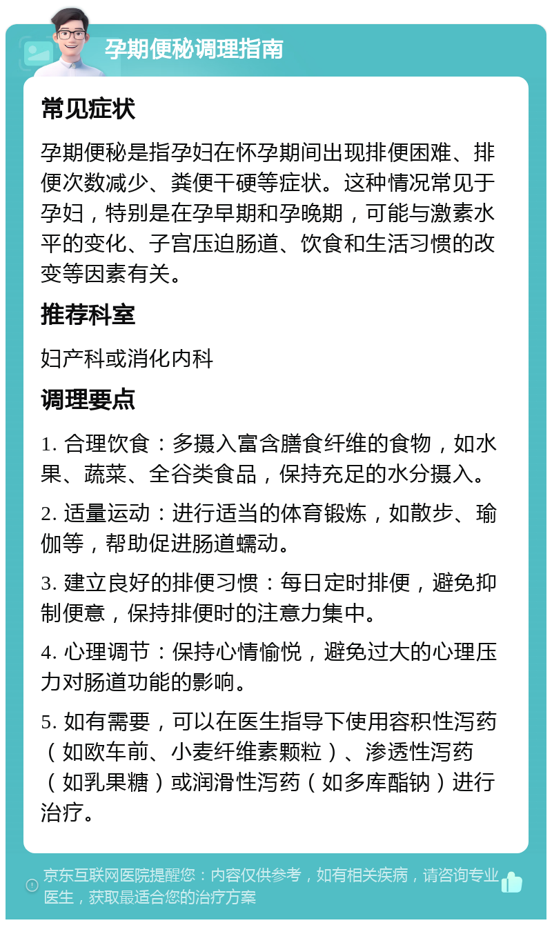 孕期便秘调理指南 常见症状 孕期便秘是指孕妇在怀孕期间出现排便困难、排便次数减少、粪便干硬等症状。这种情况常见于孕妇，特别是在孕早期和孕晚期，可能与激素水平的变化、子宫压迫肠道、饮食和生活习惯的改变等因素有关。 推荐科室 妇产科或消化内科 调理要点 1. 合理饮食：多摄入富含膳食纤维的食物，如水果、蔬菜、全谷类食品，保持充足的水分摄入。 2. 适量运动：进行适当的体育锻炼，如散步、瑜伽等，帮助促进肠道蠕动。 3. 建立良好的排便习惯：每日定时排便，避免抑制便意，保持排便时的注意力集中。 4. 心理调节：保持心情愉悦，避免过大的心理压力对肠道功能的影响。 5. 如有需要，可以在医生指导下使用容积性泻药（如欧车前、小麦纤维素颗粒）、渗透性泻药（如乳果糖）或润滑性泻药（如多库酯钠）进行治疗。