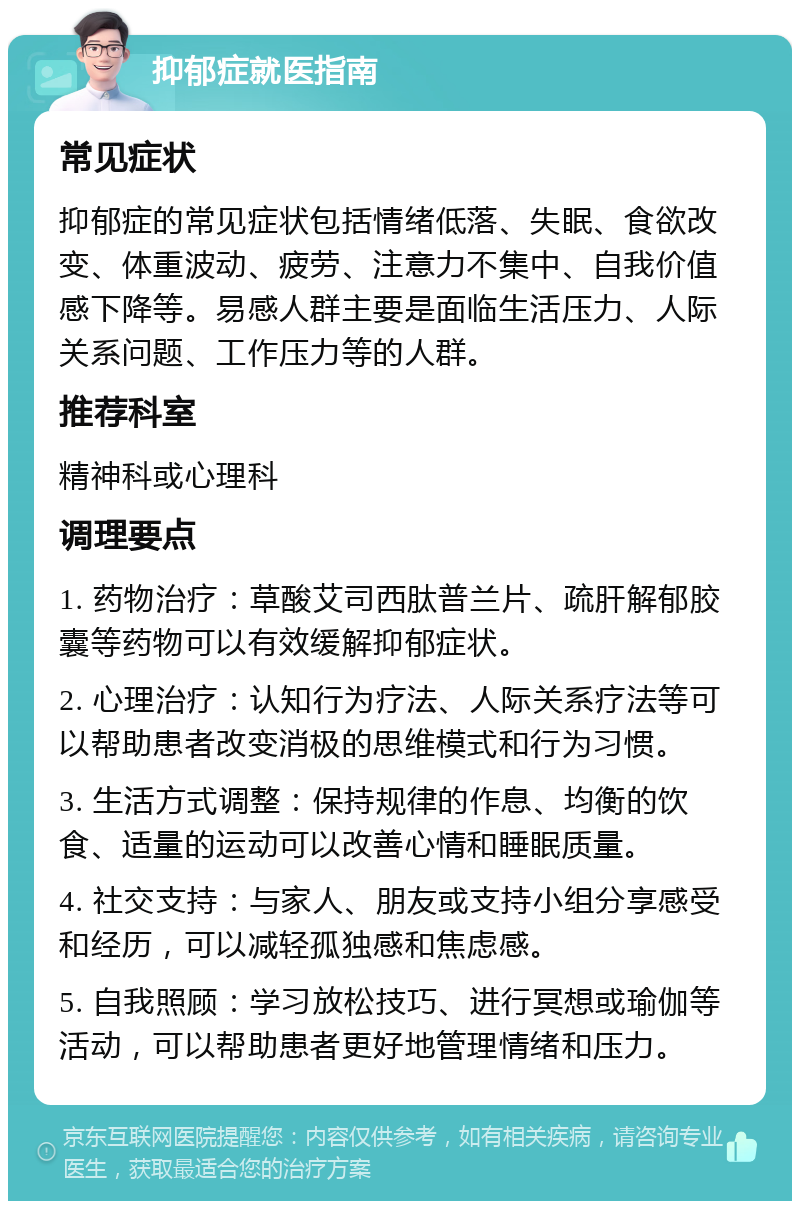 抑郁症就医指南 常见症状 抑郁症的常见症状包括情绪低落、失眠、食欲改变、体重波动、疲劳、注意力不集中、自我价值感下降等。易感人群主要是面临生活压力、人际关系问题、工作压力等的人群。 推荐科室 精神科或心理科 调理要点 1. 药物治疗：草酸艾司西肽普兰片、疏肝解郁胶囊等药物可以有效缓解抑郁症状。 2. 心理治疗：认知行为疗法、人际关系疗法等可以帮助患者改变消极的思维模式和行为习惯。 3. 生活方式调整：保持规律的作息、均衡的饮食、适量的运动可以改善心情和睡眠质量。 4. 社交支持：与家人、朋友或支持小组分享感受和经历，可以减轻孤独感和焦虑感。 5. 自我照顾：学习放松技巧、进行冥想或瑜伽等活动，可以帮助患者更好地管理情绪和压力。