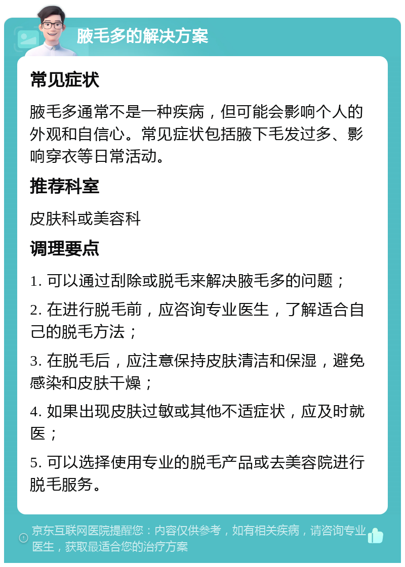 腋毛多的解决方案 常见症状 腋毛多通常不是一种疾病，但可能会影响个人的外观和自信心。常见症状包括腋下毛发过多、影响穿衣等日常活动。 推荐科室 皮肤科或美容科 调理要点 1. 可以通过刮除或脱毛来解决腋毛多的问题； 2. 在进行脱毛前，应咨询专业医生，了解适合自己的脱毛方法； 3. 在脱毛后，应注意保持皮肤清洁和保湿，避免感染和皮肤干燥； 4. 如果出现皮肤过敏或其他不适症状，应及时就医； 5. 可以选择使用专业的脱毛产品或去美容院进行脱毛服务。