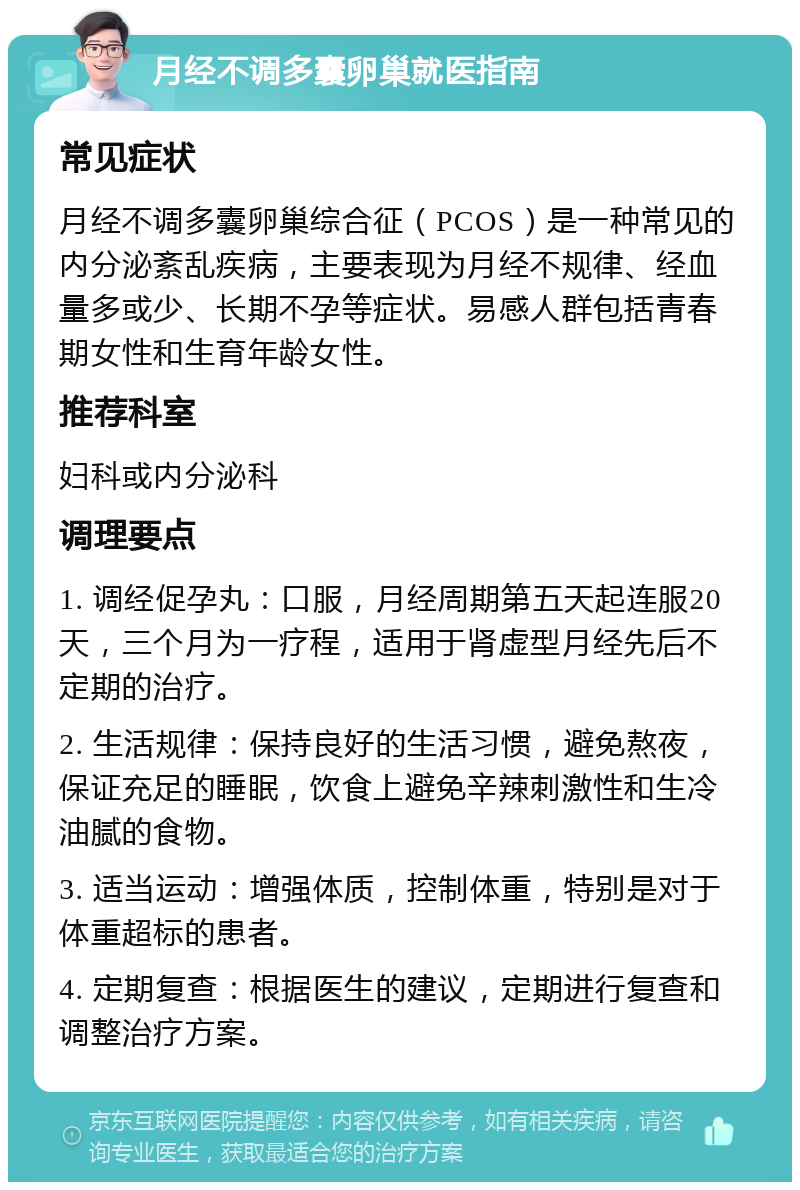 月经不调多囊卵巢就医指南 常见症状 月经不调多囊卵巢综合征（PCOS）是一种常见的内分泌紊乱疾病，主要表现为月经不规律、经血量多或少、长期不孕等症状。易感人群包括青春期女性和生育年龄女性。 推荐科室 妇科或内分泌科 调理要点 1. 调经促孕丸：口服，月经周期第五天起连服20天，三个月为一疗程，适用于肾虚型月经先后不定期的治疗。 2. 生活规律：保持良好的生活习惯，避免熬夜，保证充足的睡眠，饮食上避免辛辣刺激性和生冷油腻的食物。 3. 适当运动：增强体质，控制体重，特别是对于体重超标的患者。 4. 定期复查：根据医生的建议，定期进行复查和调整治疗方案。