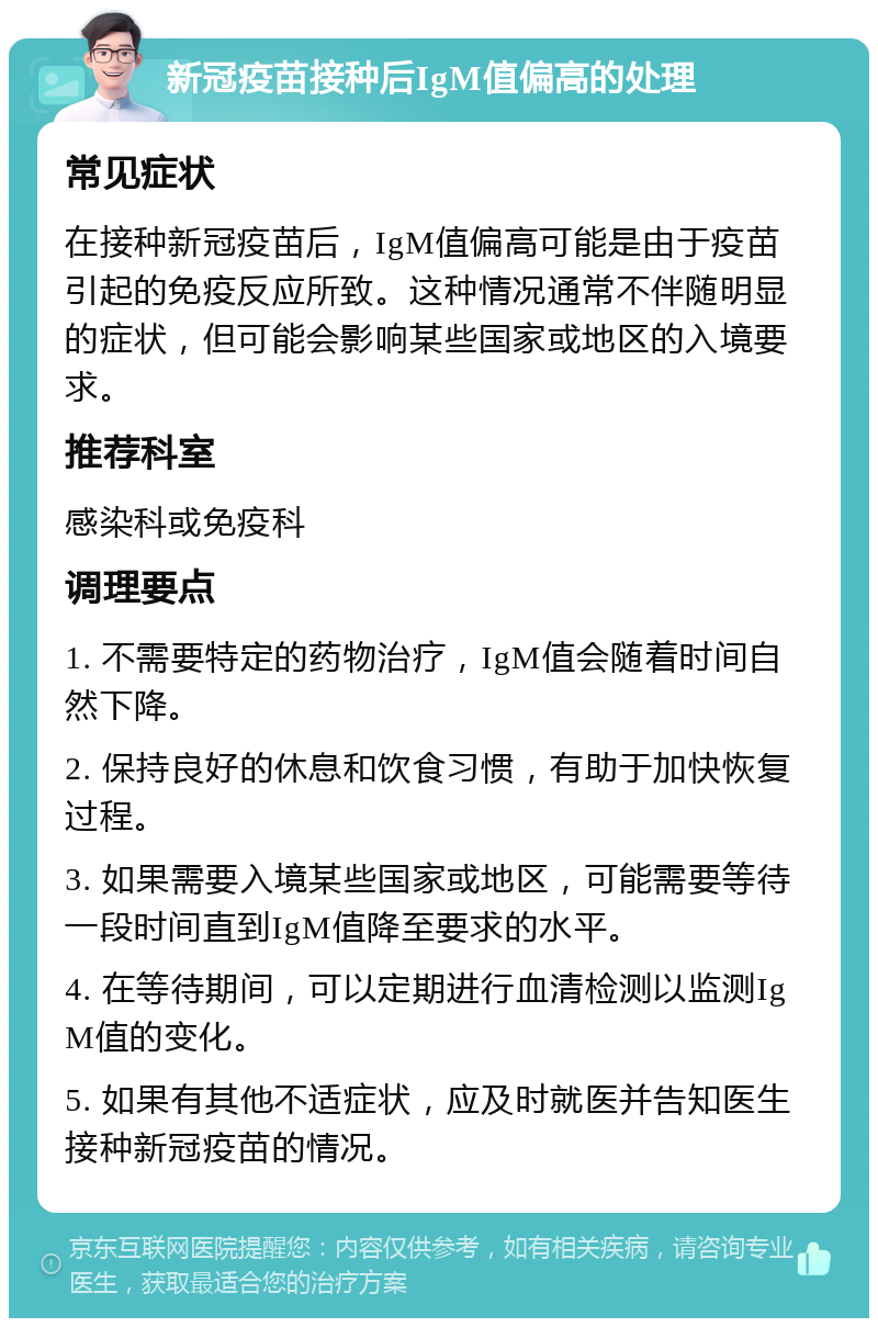 新冠疫苗接种后IgM值偏高的处理 常见症状 在接种新冠疫苗后，IgM值偏高可能是由于疫苗引起的免疫反应所致。这种情况通常不伴随明显的症状，但可能会影响某些国家或地区的入境要求。 推荐科室 感染科或免疫科 调理要点 1. 不需要特定的药物治疗，IgM值会随着时间自然下降。 2. 保持良好的休息和饮食习惯，有助于加快恢复过程。 3. 如果需要入境某些国家或地区，可能需要等待一段时间直到IgM值降至要求的水平。 4. 在等待期间，可以定期进行血清检测以监测IgM值的变化。 5. 如果有其他不适症状，应及时就医并告知医生接种新冠疫苗的情况。