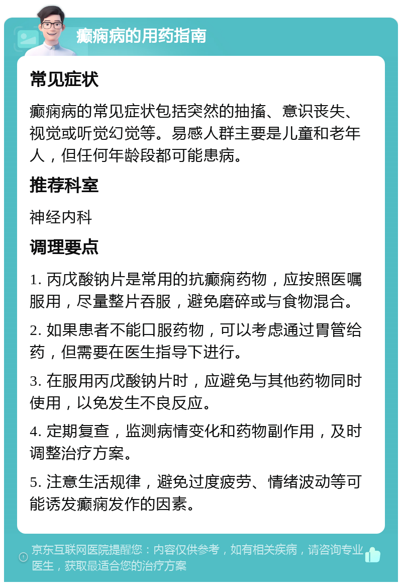 癫痫病的用药指南 常见症状 癫痫病的常见症状包括突然的抽搐、意识丧失、视觉或听觉幻觉等。易感人群主要是儿童和老年人，但任何年龄段都可能患病。 推荐科室 神经内科 调理要点 1. 丙戊酸钠片是常用的抗癫痫药物，应按照医嘱服用，尽量整片吞服，避免磨碎或与食物混合。 2. 如果患者不能口服药物，可以考虑通过胃管给药，但需要在医生指导下进行。 3. 在服用丙戊酸钠片时，应避免与其他药物同时使用，以免发生不良反应。 4. 定期复查，监测病情变化和药物副作用，及时调整治疗方案。 5. 注意生活规律，避免过度疲劳、情绪波动等可能诱发癫痫发作的因素。