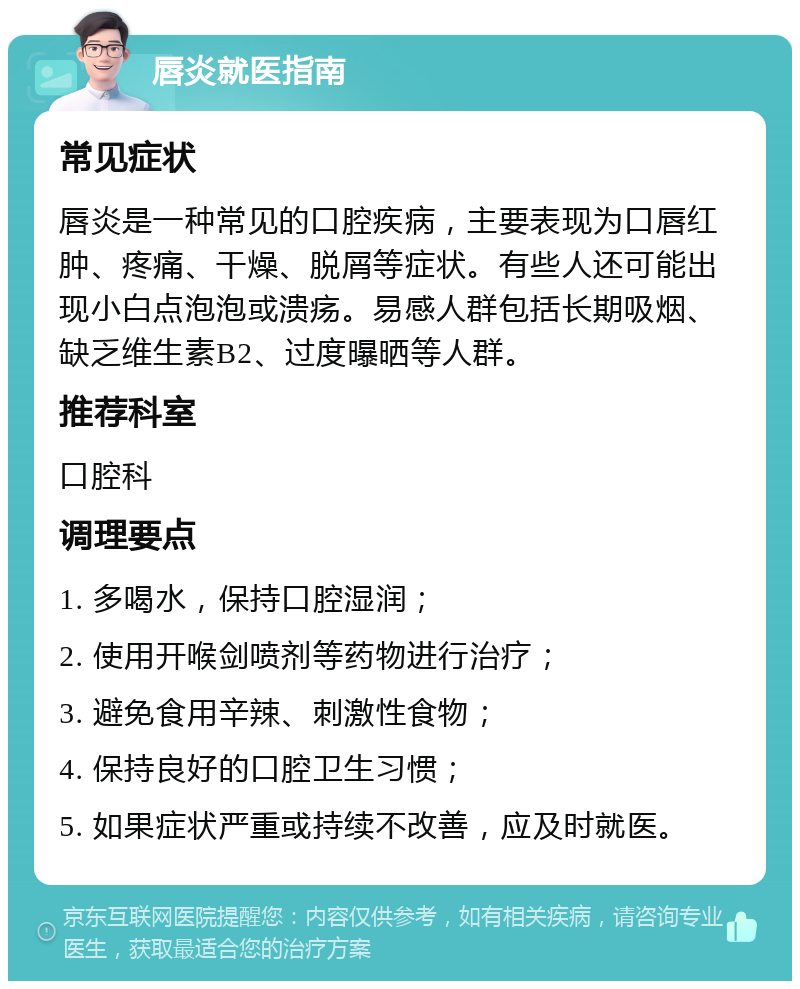 唇炎就医指南 常见症状 唇炎是一种常见的口腔疾病，主要表现为口唇红肿、疼痛、干燥、脱屑等症状。有些人还可能出现小白点泡泡或溃疡。易感人群包括长期吸烟、缺乏维生素B2、过度曝晒等人群。 推荐科室 口腔科 调理要点 1. 多喝水，保持口腔湿润； 2. 使用开喉剑喷剂等药物进行治疗； 3. 避免食用辛辣、刺激性食物； 4. 保持良好的口腔卫生习惯； 5. 如果症状严重或持续不改善，应及时就医。