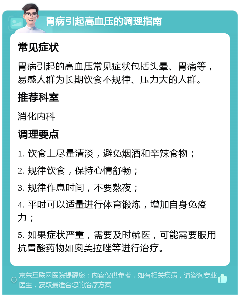 胃病引起高血压的调理指南 常见症状 胃病引起的高血压常见症状包括头晕、胃痛等，易感人群为长期饮食不规律、压力大的人群。 推荐科室 消化内科 调理要点 1. 饮食上尽量清淡，避免烟酒和辛辣食物； 2. 规律饮食，保持心情舒畅； 3. 规律作息时间，不要熬夜； 4. 平时可以适量进行体育锻炼，增加自身免疫力； 5. 如果症状严重，需要及时就医，可能需要服用抗胃酸药物如奥美拉唑等进行治疗。