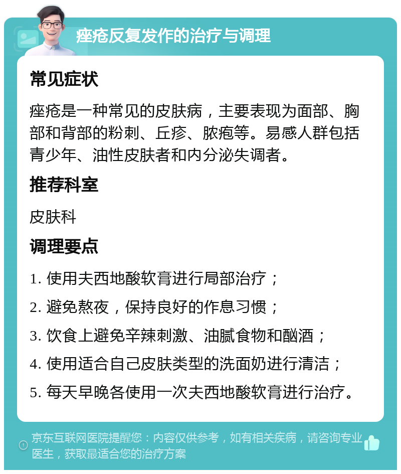 痤疮反复发作的治疗与调理 常见症状 痤疮是一种常见的皮肤病，主要表现为面部、胸部和背部的粉刺、丘疹、脓疱等。易感人群包括青少年、油性皮肤者和内分泌失调者。 推荐科室 皮肤科 调理要点 1. 使用夫西地酸软膏进行局部治疗； 2. 避免熬夜，保持良好的作息习惯； 3. 饮食上避免辛辣刺激、油腻食物和酗酒； 4. 使用适合自己皮肤类型的洗面奶进行清洁； 5. 每天早晚各使用一次夫西地酸软膏进行治疗。