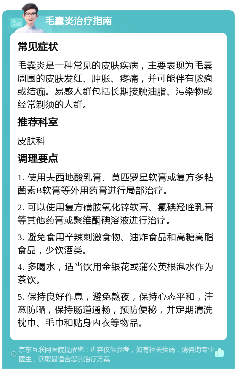 毛囊炎治疗指南 常见症状 毛囊炎是一种常见的皮肤疾病，主要表现为毛囊周围的皮肤发红、肿胀、疼痛，并可能伴有脓疱或结痂。易感人群包括长期接触油脂、污染物或经常剃须的人群。 推荐科室 皮肤科 调理要点 1. 使用夫西地酸乳膏、莫匹罗星软膏或复方多粘菌素B软膏等外用药膏进行局部治疗。 2. 可以使用复方磺胺氧化锌软膏、氯碘羟喹乳膏等其他药膏或聚维酮碘溶液进行治疗。 3. 避免食用辛辣刺激食物、油炸食品和高糖高脂食品，少饮酒类。 4. 多喝水，适当饮用金银花或蒲公英根泡水作为茶饮。 5. 保持良好作息，避免熬夜，保持心态平和，注意防嗮，保持肠道通畅，预防便秘，并定期清洗枕巾、毛巾和贴身内衣等物品。