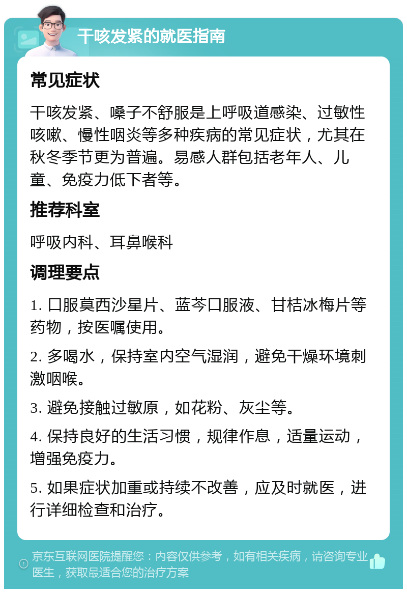 干咳发紧的就医指南 常见症状 干咳发紧、嗓子不舒服是上呼吸道感染、过敏性咳嗽、慢性咽炎等多种疾病的常见症状，尤其在秋冬季节更为普遍。易感人群包括老年人、儿童、免疫力低下者等。 推荐科室 呼吸内科、耳鼻喉科 调理要点 1. 口服莫西沙星片、蓝芩口服液、甘桔冰梅片等药物，按医嘱使用。 2. 多喝水，保持室内空气湿润，避免干燥环境刺激咽喉。 3. 避免接触过敏原，如花粉、灰尘等。 4. 保持良好的生活习惯，规律作息，适量运动，增强免疫力。 5. 如果症状加重或持续不改善，应及时就医，进行详细检查和治疗。