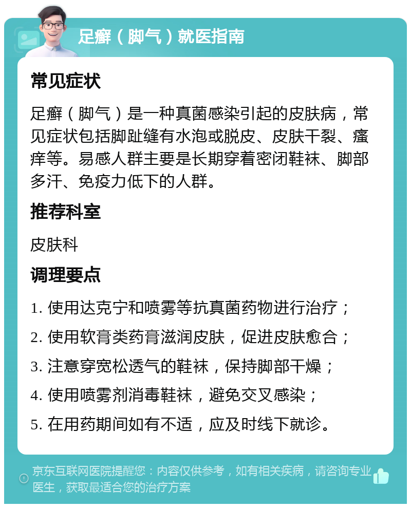 足癣（脚气）就医指南 常见症状 足癣（脚气）是一种真菌感染引起的皮肤病，常见症状包括脚趾缝有水泡或脱皮、皮肤干裂、瘙痒等。易感人群主要是长期穿着密闭鞋袜、脚部多汗、免疫力低下的人群。 推荐科室 皮肤科 调理要点 1. 使用达克宁和喷雾等抗真菌药物进行治疗； 2. 使用软膏类药膏滋润皮肤，促进皮肤愈合； 3. 注意穿宽松透气的鞋袜，保持脚部干燥； 4. 使用喷雾剂消毒鞋袜，避免交叉感染； 5. 在用药期间如有不适，应及时线下就诊。