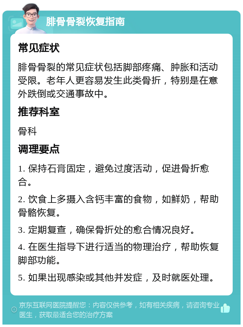 腓骨骨裂恢复指南 常见症状 腓骨骨裂的常见症状包括脚部疼痛、肿胀和活动受限。老年人更容易发生此类骨折，特别是在意外跌倒或交通事故中。 推荐科室 骨科 调理要点 1. 保持石膏固定，避免过度活动，促进骨折愈合。 2. 饮食上多摄入含钙丰富的食物，如鲜奶，帮助骨骼恢复。 3. 定期复查，确保骨折处的愈合情况良好。 4. 在医生指导下进行适当的物理治疗，帮助恢复脚部功能。 5. 如果出现感染或其他并发症，及时就医处理。