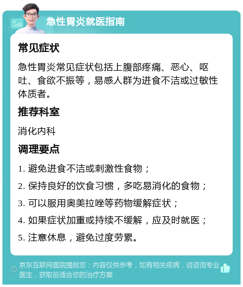 急性胃炎就医指南 常见症状 急性胃炎常见症状包括上腹部疼痛、恶心、呕吐、食欲不振等，易感人群为进食不洁或过敏性体质者。 推荐科室 消化内科 调理要点 1. 避免进食不洁或刺激性食物； 2. 保持良好的饮食习惯，多吃易消化的食物； 3. 可以服用奥美拉唑等药物缓解症状； 4. 如果症状加重或持续不缓解，应及时就医； 5. 注意休息，避免过度劳累。