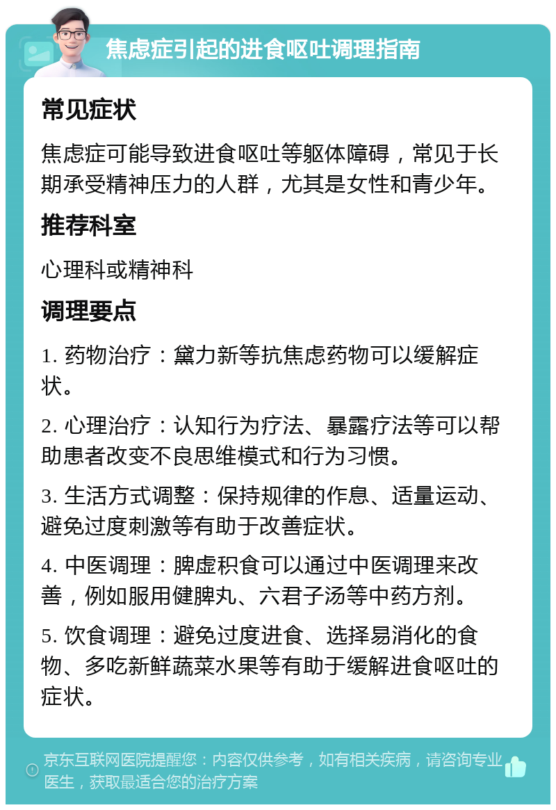 焦虑症引起的进食呕吐调理指南 常见症状 焦虑症可能导致进食呕吐等躯体障碍，常见于长期承受精神压力的人群，尤其是女性和青少年。 推荐科室 心理科或精神科 调理要点 1. 药物治疗：黛力新等抗焦虑药物可以缓解症状。 2. 心理治疗：认知行为疗法、暴露疗法等可以帮助患者改变不良思维模式和行为习惯。 3. 生活方式调整：保持规律的作息、适量运动、避免过度刺激等有助于改善症状。 4. 中医调理：脾虚积食可以通过中医调理来改善，例如服用健脾丸、六君子汤等中药方剂。 5. 饮食调理：避免过度进食、选择易消化的食物、多吃新鲜蔬菜水果等有助于缓解进食呕吐的症状。