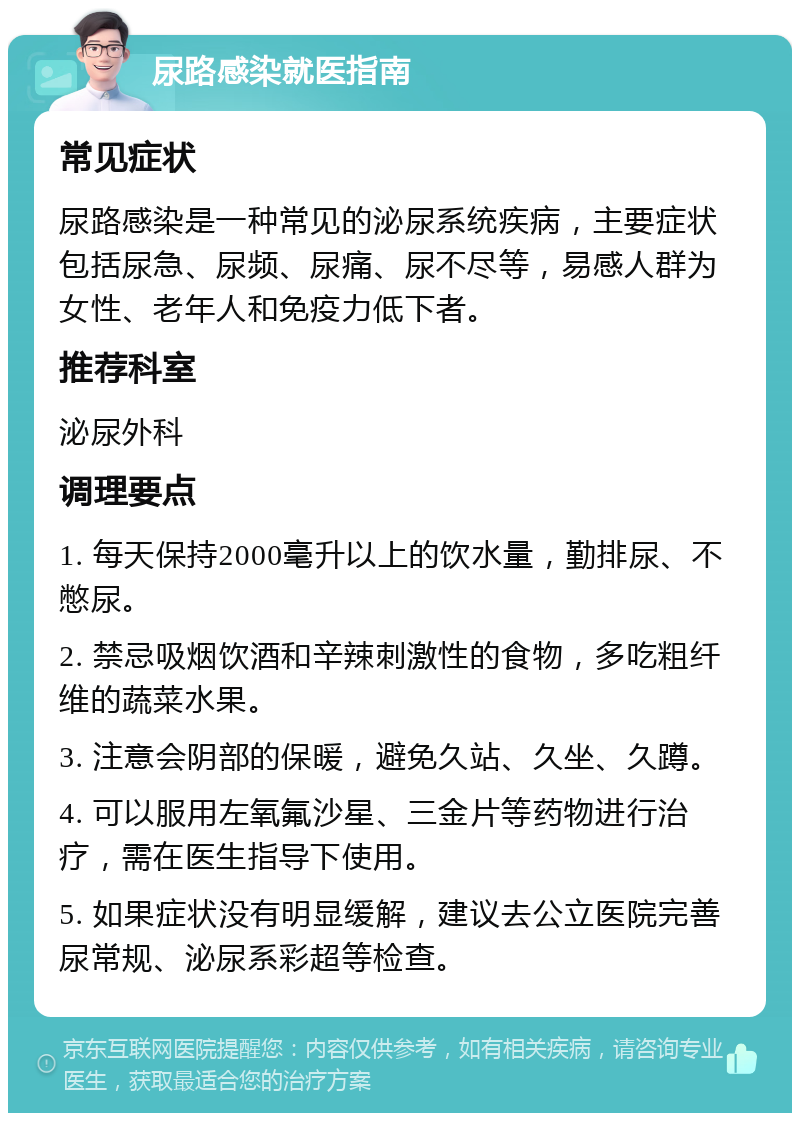 尿路感染就医指南 常见症状 尿路感染是一种常见的泌尿系统疾病，主要症状包括尿急、尿频、尿痛、尿不尽等，易感人群为女性、老年人和免疫力低下者。 推荐科室 泌尿外科 调理要点 1. 每天保持2000毫升以上的饮水量，勤排尿、不憋尿。 2. 禁忌吸烟饮酒和辛辣刺激性的食物，多吃粗纤维的蔬菜水果。 3. 注意会阴部的保暖，避免久站、久坐、久蹲。 4. 可以服用左氧氟沙星、三金片等药物进行治疗，需在医生指导下使用。 5. 如果症状没有明显缓解，建议去公立医院完善尿常规、泌尿系彩超等检查。