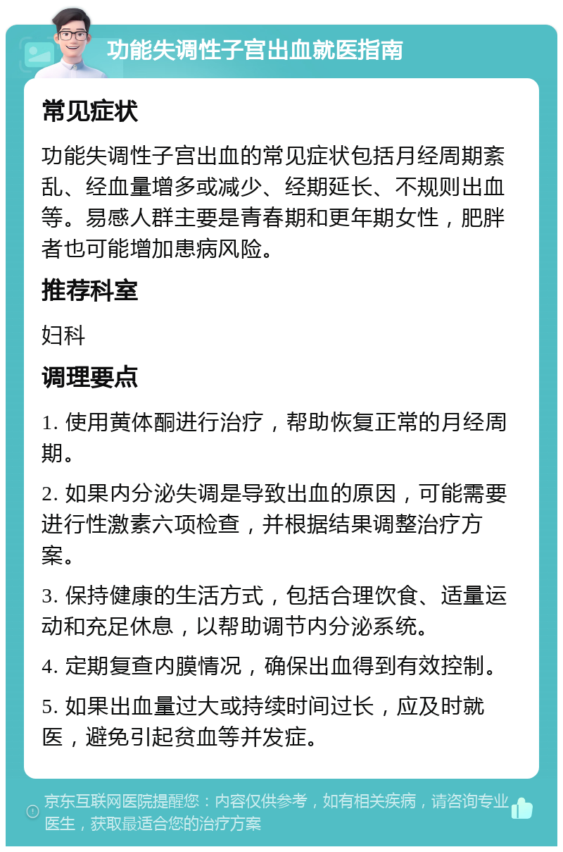 功能失调性子宫出血就医指南 常见症状 功能失调性子宫出血的常见症状包括月经周期紊乱、经血量增多或减少、经期延长、不规则出血等。易感人群主要是青春期和更年期女性，肥胖者也可能增加患病风险。 推荐科室 妇科 调理要点 1. 使用黄体酮进行治疗，帮助恢复正常的月经周期。 2. 如果内分泌失调是导致出血的原因，可能需要进行性激素六项检查，并根据结果调整治疗方案。 3. 保持健康的生活方式，包括合理饮食、适量运动和充足休息，以帮助调节内分泌系统。 4. 定期复查内膜情况，确保出血得到有效控制。 5. 如果出血量过大或持续时间过长，应及时就医，避免引起贫血等并发症。