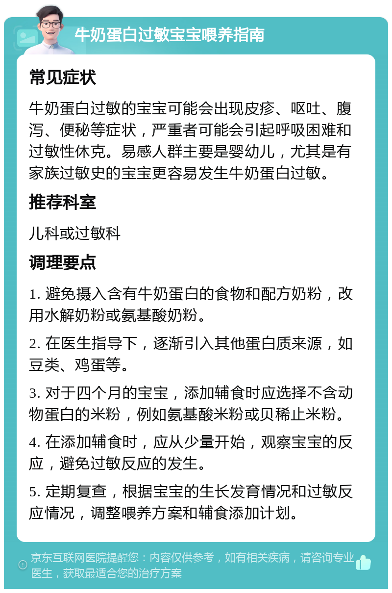 牛奶蛋白过敏宝宝喂养指南 常见症状 牛奶蛋白过敏的宝宝可能会出现皮疹、呕吐、腹泻、便秘等症状，严重者可能会引起呼吸困难和过敏性休克。易感人群主要是婴幼儿，尤其是有家族过敏史的宝宝更容易发生牛奶蛋白过敏。 推荐科室 儿科或过敏科 调理要点 1. 避免摄入含有牛奶蛋白的食物和配方奶粉，改用水解奶粉或氨基酸奶粉。 2. 在医生指导下，逐渐引入其他蛋白质来源，如豆类、鸡蛋等。 3. 对于四个月的宝宝，添加辅食时应选择不含动物蛋白的米粉，例如氨基酸米粉或贝稀止米粉。 4. 在添加辅食时，应从少量开始，观察宝宝的反应，避免过敏反应的发生。 5. 定期复查，根据宝宝的生长发育情况和过敏反应情况，调整喂养方案和辅食添加计划。