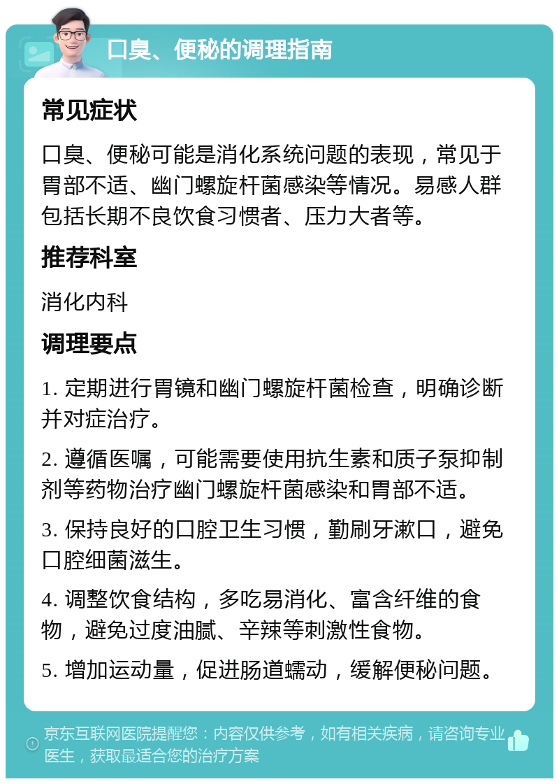 口臭、便秘的调理指南 常见症状 口臭、便秘可能是消化系统问题的表现，常见于胃部不适、幽门螺旋杆菌感染等情况。易感人群包括长期不良饮食习惯者、压力大者等。 推荐科室 消化内科 调理要点 1. 定期进行胃镜和幽门螺旋杆菌检查，明确诊断并对症治疗。 2. 遵循医嘱，可能需要使用抗生素和质子泵抑制剂等药物治疗幽门螺旋杆菌感染和胃部不适。 3. 保持良好的口腔卫生习惯，勤刷牙漱口，避免口腔细菌滋生。 4. 调整饮食结构，多吃易消化、富含纤维的食物，避免过度油腻、辛辣等刺激性食物。 5. 增加运动量，促进肠道蠕动，缓解便秘问题。