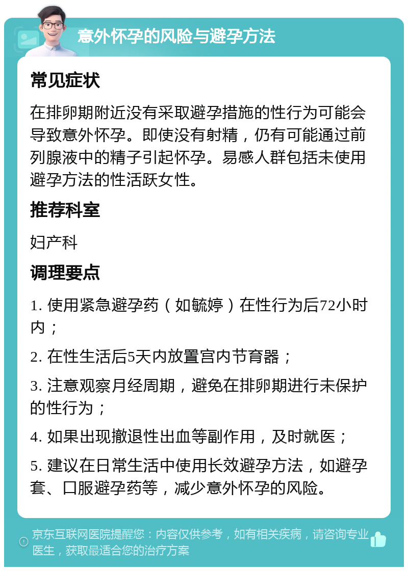 意外怀孕的风险与避孕方法 常见症状 在排卵期附近没有采取避孕措施的性行为可能会导致意外怀孕。即使没有射精，仍有可能通过前列腺液中的精子引起怀孕。易感人群包括未使用避孕方法的性活跃女性。 推荐科室 妇产科 调理要点 1. 使用紧急避孕药（如毓婷）在性行为后72小时内； 2. 在性生活后5天内放置宫内节育器； 3. 注意观察月经周期，避免在排卵期进行未保护的性行为； 4. 如果出现撤退性出血等副作用，及时就医； 5. 建议在日常生活中使用长效避孕方法，如避孕套、口服避孕药等，减少意外怀孕的风险。