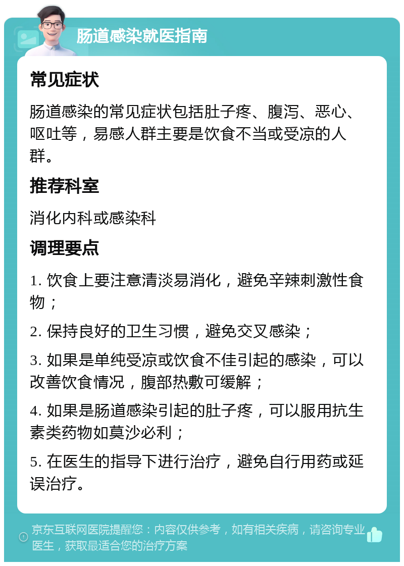 肠道感染就医指南 常见症状 肠道感染的常见症状包括肚子疼、腹泻、恶心、呕吐等，易感人群主要是饮食不当或受凉的人群。 推荐科室 消化内科或感染科 调理要点 1. 饮食上要注意清淡易消化，避免辛辣刺激性食物； 2. 保持良好的卫生习惯，避免交叉感染； 3. 如果是单纯受凉或饮食不佳引起的感染，可以改善饮食情况，腹部热敷可缓解； 4. 如果是肠道感染引起的肚子疼，可以服用抗生素类药物如莫沙必利； 5. 在医生的指导下进行治疗，避免自行用药或延误治疗。