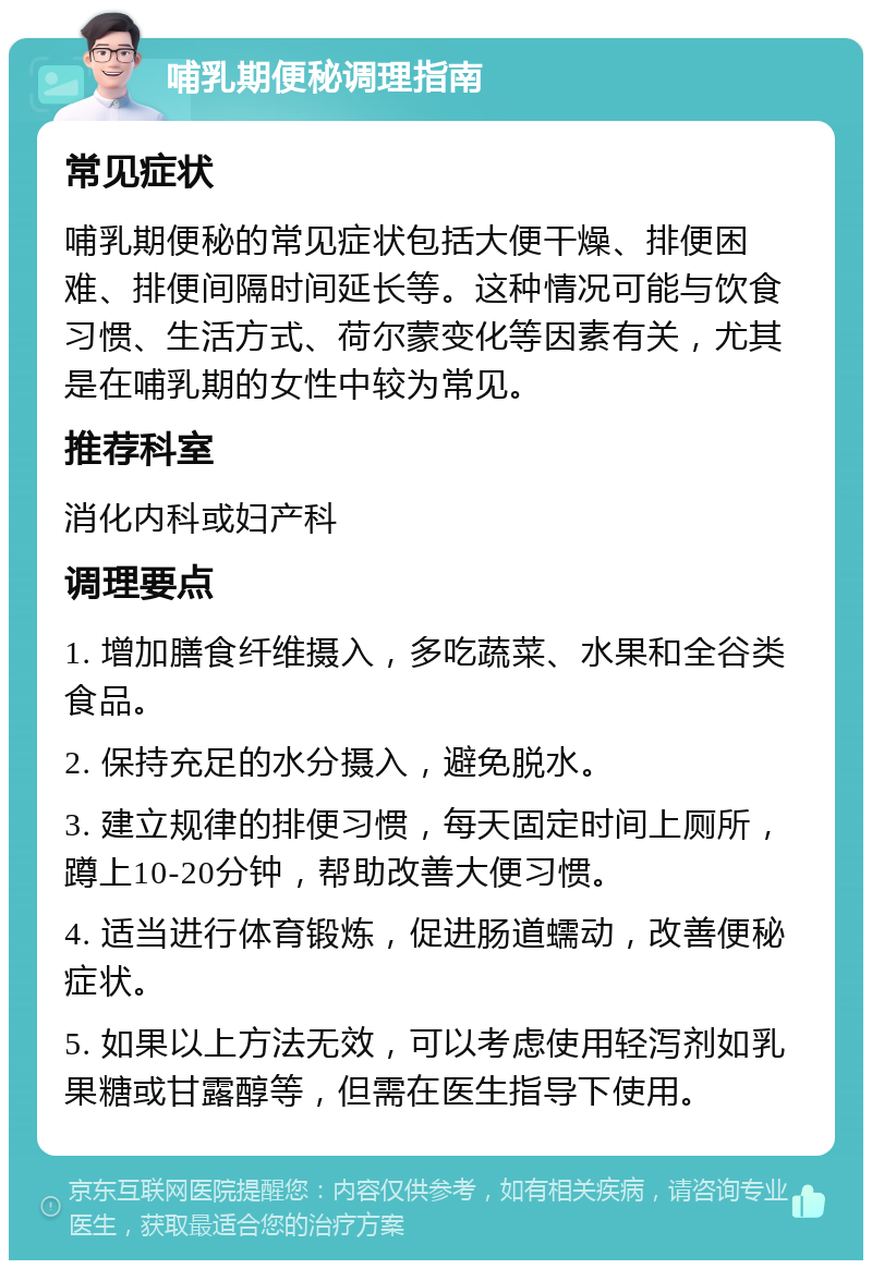 哺乳期便秘调理指南 常见症状 哺乳期便秘的常见症状包括大便干燥、排便困难、排便间隔时间延长等。这种情况可能与饮食习惯、生活方式、荷尔蒙变化等因素有关，尤其是在哺乳期的女性中较为常见。 推荐科室 消化内科或妇产科 调理要点 1. 增加膳食纤维摄入，多吃蔬菜、水果和全谷类食品。 2. 保持充足的水分摄入，避免脱水。 3. 建立规律的排便习惯，每天固定时间上厕所，蹲上10-20分钟，帮助改善大便习惯。 4. 适当进行体育锻炼，促进肠道蠕动，改善便秘症状。 5. 如果以上方法无效，可以考虑使用轻泻剂如乳果糖或甘露醇等，但需在医生指导下使用。