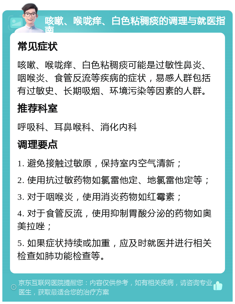 咳嗽、喉咙痒、白色粘稠痰的调理与就医指南 常见症状 咳嗽、喉咙痒、白色粘稠痰可能是过敏性鼻炎、咽喉炎、食管反流等疾病的症状，易感人群包括有过敏史、长期吸烟、环境污染等因素的人群。 推荐科室 呼吸科、耳鼻喉科、消化内科 调理要点 1. 避免接触过敏原，保持室内空气清新； 2. 使用抗过敏药物如氯雷他定、地氯雷他定等； 3. 对于咽喉炎，使用消炎药物如红霉素； 4. 对于食管反流，使用抑制胃酸分泌的药物如奥美拉唑； 5. 如果症状持续或加重，应及时就医并进行相关检查如肺功能检查等。