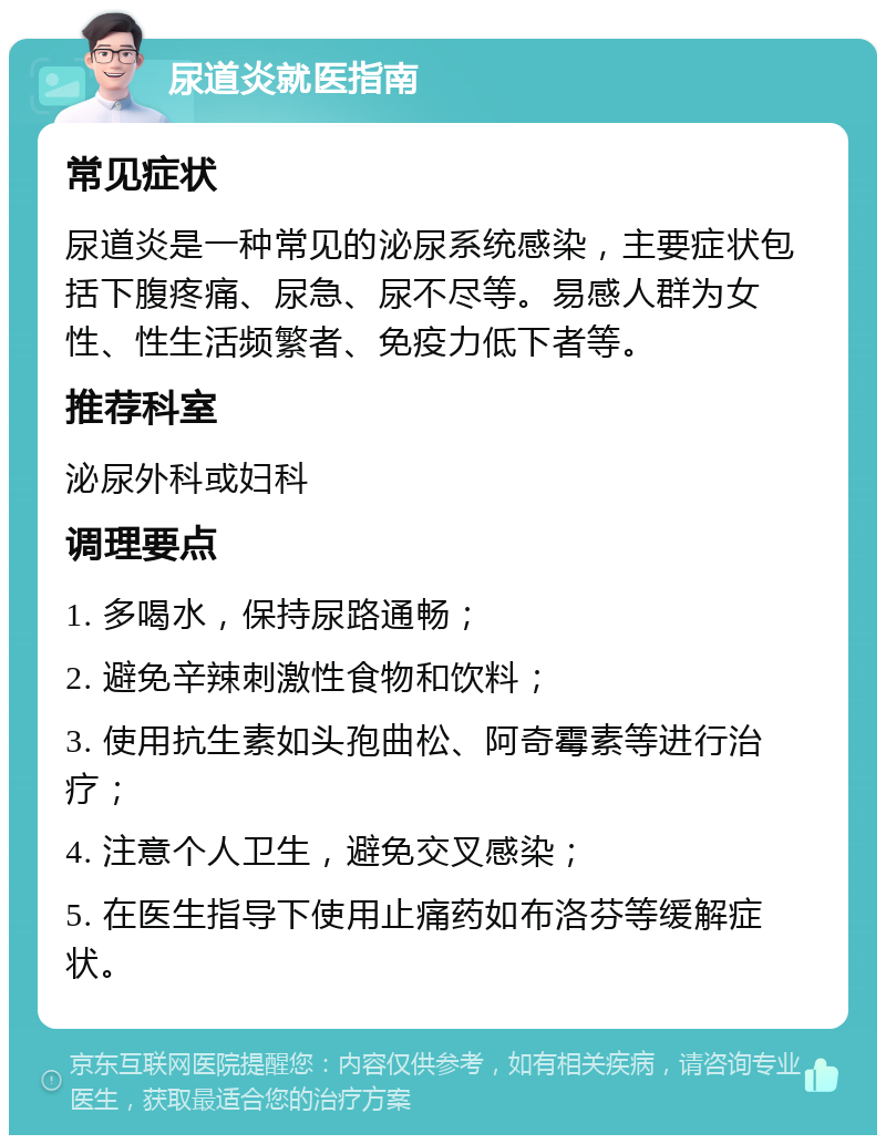 尿道炎就医指南 常见症状 尿道炎是一种常见的泌尿系统感染，主要症状包括下腹疼痛、尿急、尿不尽等。易感人群为女性、性生活频繁者、免疫力低下者等。 推荐科室 泌尿外科或妇科 调理要点 1. 多喝水，保持尿路通畅； 2. 避免辛辣刺激性食物和饮料； 3. 使用抗生素如头孢曲松、阿奇霉素等进行治疗； 4. 注意个人卫生，避免交叉感染； 5. 在医生指导下使用止痛药如布洛芬等缓解症状。