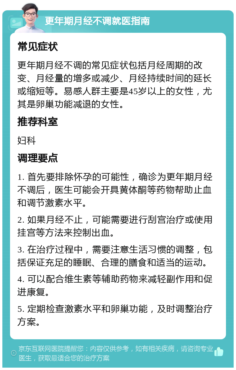 更年期月经不调就医指南 常见症状 更年期月经不调的常见症状包括月经周期的改变、月经量的增多或减少、月经持续时间的延长或缩短等。易感人群主要是45岁以上的女性，尤其是卵巢功能减退的女性。 推荐科室 妇科 调理要点 1. 首先要排除怀孕的可能性，确诊为更年期月经不调后，医生可能会开具黄体酮等药物帮助止血和调节激素水平。 2. 如果月经不止，可能需要进行刮宫治疗或使用挂宫等方法来控制出血。 3. 在治疗过程中，需要注意生活习惯的调整，包括保证充足的睡眠、合理的膳食和适当的运动。 4. 可以配合维生素等辅助药物来减轻副作用和促进康复。 5. 定期检查激素水平和卵巢功能，及时调整治疗方案。