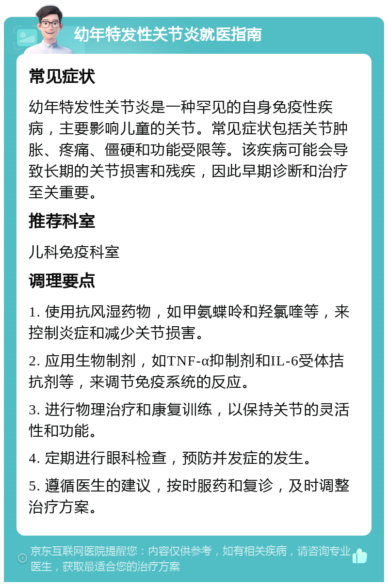 幼年特发性关节炎就医指南 常见症状 幼年特发性关节炎是一种罕见的自身免疫性疾病，主要影响儿童的关节。常见症状包括关节肿胀、疼痛、僵硬和功能受限等。该疾病可能会导致长期的关节损害和残疾，因此早期诊断和治疗至关重要。 推荐科室 儿科免疫科室 调理要点 1. 使用抗风湿药物，如甲氨蝶呤和羟氯喹等，来控制炎症和减少关节损害。 2. 应用生物制剂，如TNF-α抑制剂和IL-6受体拮抗剂等，来调节免疫系统的反应。 3. 进行物理治疗和康复训练，以保持关节的灵活性和功能。 4. 定期进行眼科检查，预防并发症的发生。 5. 遵循医生的建议，按时服药和复诊，及时调整治疗方案。