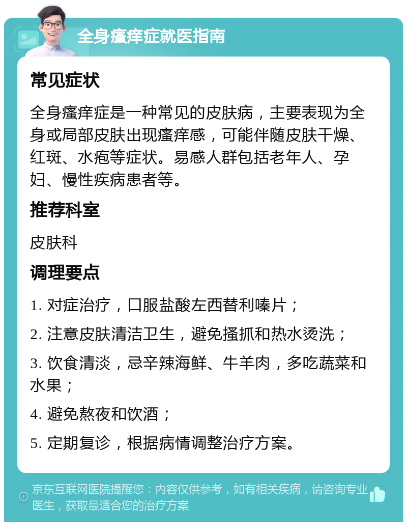 全身瘙痒症就医指南 常见症状 全身瘙痒症是一种常见的皮肤病，主要表现为全身或局部皮肤出现瘙痒感，可能伴随皮肤干燥、红斑、水疱等症状。易感人群包括老年人、孕妇、慢性疾病患者等。 推荐科室 皮肤科 调理要点 1. 对症治疗，口服盐酸左西替利嗪片； 2. 注意皮肤清洁卫生，避免搔抓和热水烫洗； 3. 饮食清淡，忌辛辣海鲜、牛羊肉，多吃蔬菜和水果； 4. 避免熬夜和饮酒； 5. 定期复诊，根据病情调整治疗方案。