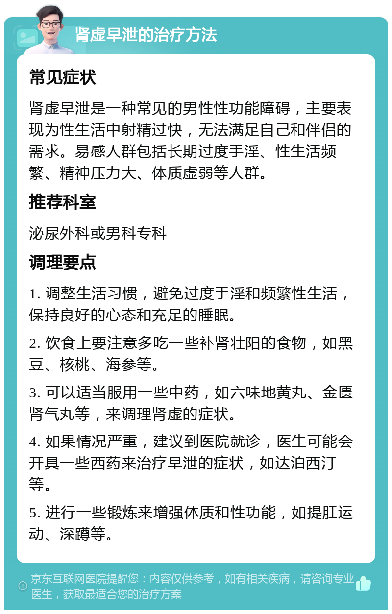 肾虚早泄的治疗方法 常见症状 肾虚早泄是一种常见的男性性功能障碍，主要表现为性生活中射精过快，无法满足自己和伴侣的需求。易感人群包括长期过度手淫、性生活频繁、精神压力大、体质虚弱等人群。 推荐科室 泌尿外科或男科专科 调理要点 1. 调整生活习惯，避免过度手淫和频繁性生活，保持良好的心态和充足的睡眠。 2. 饮食上要注意多吃一些补肾壮阳的食物，如黑豆、核桃、海参等。 3. 可以适当服用一些中药，如六味地黄丸、金匮肾气丸等，来调理肾虚的症状。 4. 如果情况严重，建议到医院就诊，医生可能会开具一些西药来治疗早泄的症状，如达泊西汀等。 5. 进行一些锻炼来增强体质和性功能，如提肛运动、深蹲等。