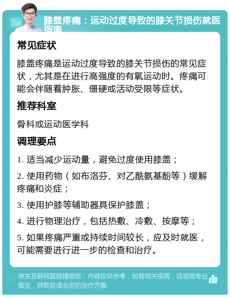 膝盖疼痛：运动过度导致的膝关节损伤就医指南 常见症状 膝盖疼痛是运动过度导致的膝关节损伤的常见症状，尤其是在进行高强度的有氧运动时。疼痛可能会伴随着肿胀、僵硬或活动受限等症状。 推荐科室 骨科或运动医学科 调理要点 1. 适当减少运动量，避免过度使用膝盖； 2. 使用药物（如布洛芬、对乙酰氨基酚等）缓解疼痛和炎症； 3. 使用护膝等辅助器具保护膝盖； 4. 进行物理治疗，包括热敷、冷敷、按摩等； 5. 如果疼痛严重或持续时间较长，应及时就医，可能需要进行进一步的检查和治疗。