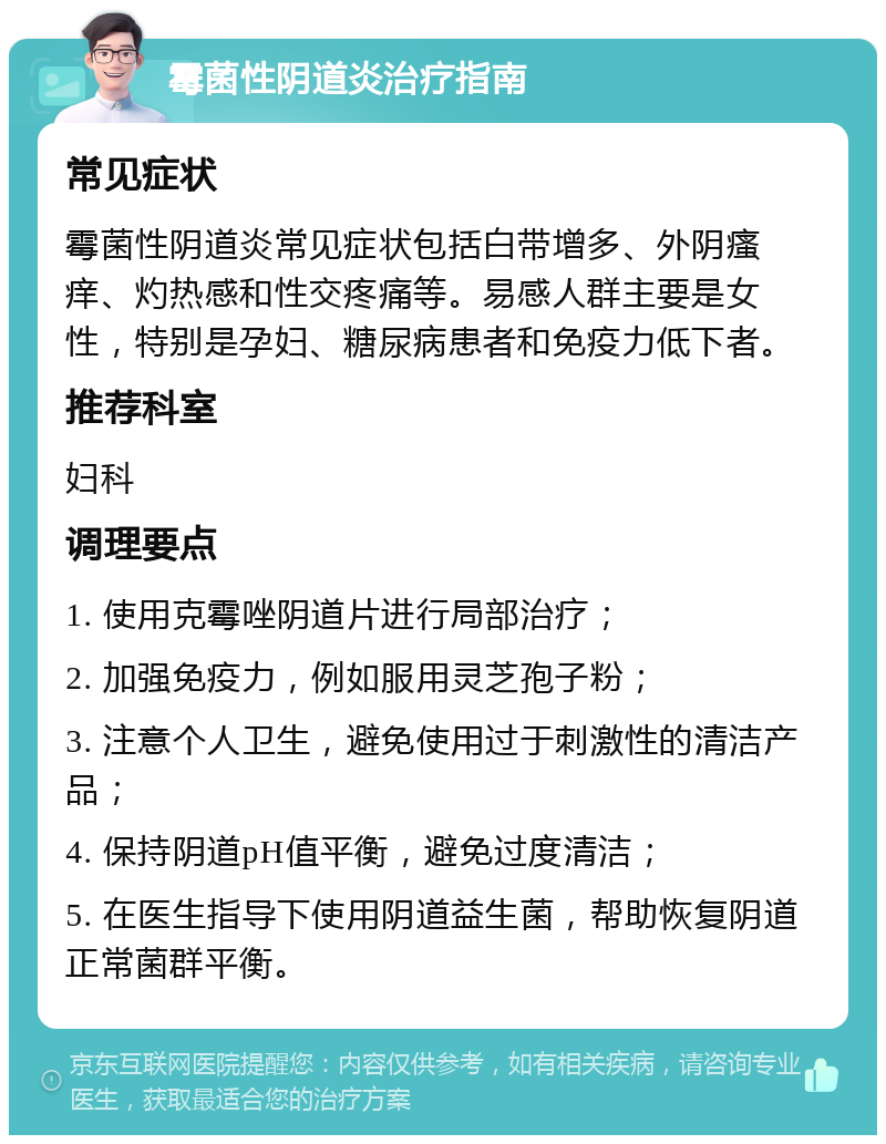 霉菌性阴道炎治疗指南 常见症状 霉菌性阴道炎常见症状包括白带增多、外阴瘙痒、灼热感和性交疼痛等。易感人群主要是女性，特别是孕妇、糖尿病患者和免疫力低下者。 推荐科室 妇科 调理要点 1. 使用克霉唑阴道片进行局部治疗； 2. 加强免疫力，例如服用灵芝孢子粉； 3. 注意个人卫生，避免使用过于刺激性的清洁产品； 4. 保持阴道pH值平衡，避免过度清洁； 5. 在医生指导下使用阴道益生菌，帮助恢复阴道正常菌群平衡。