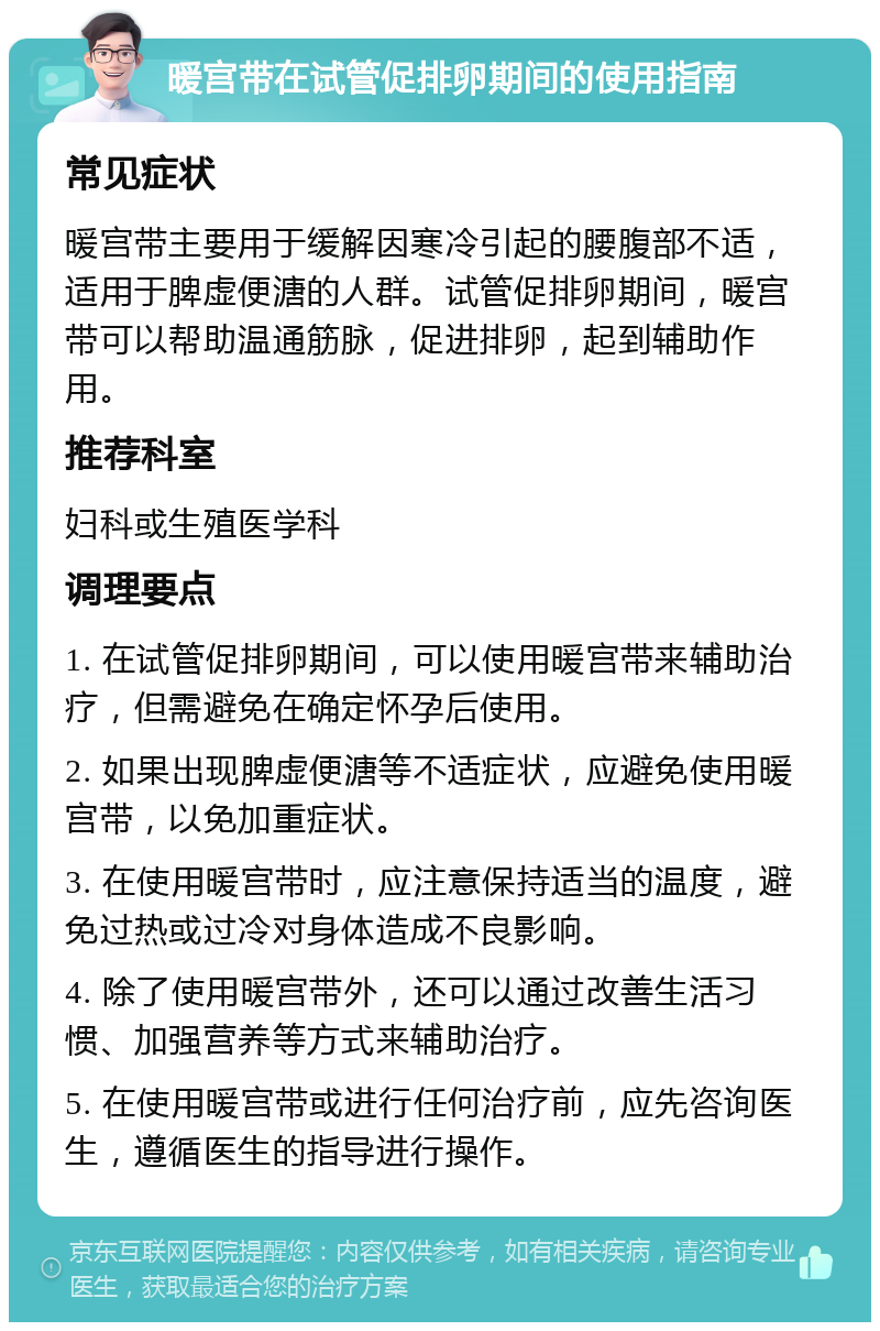 暖宫带在试管促排卵期间的使用指南 常见症状 暖宫带主要用于缓解因寒冷引起的腰腹部不适，适用于脾虚便溏的人群。试管促排卵期间，暖宫带可以帮助温通筋脉，促进排卵，起到辅助作用。 推荐科室 妇科或生殖医学科 调理要点 1. 在试管促排卵期间，可以使用暖宫带来辅助治疗，但需避免在确定怀孕后使用。 2. 如果出现脾虚便溏等不适症状，应避免使用暖宫带，以免加重症状。 3. 在使用暖宫带时，应注意保持适当的温度，避免过热或过冷对身体造成不良影响。 4. 除了使用暖宫带外，还可以通过改善生活习惯、加强营养等方式来辅助治疗。 5. 在使用暖宫带或进行任何治疗前，应先咨询医生，遵循医生的指导进行操作。