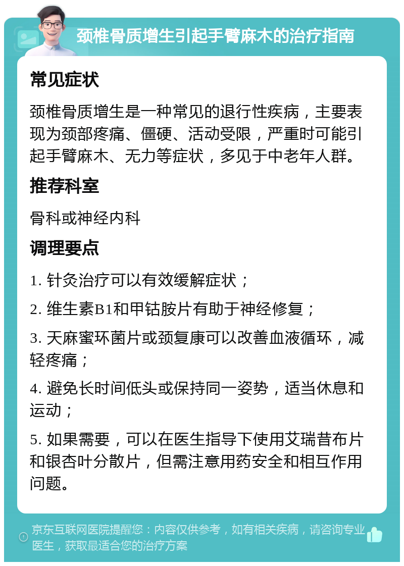 颈椎骨质增生引起手臂麻木的治疗指南 常见症状 颈椎骨质增生是一种常见的退行性疾病，主要表现为颈部疼痛、僵硬、活动受限，严重时可能引起手臂麻木、无力等症状，多见于中老年人群。 推荐科室 骨科或神经内科 调理要点 1. 针灸治疗可以有效缓解症状； 2. 维生素B1和甲钴胺片有助于神经修复； 3. 天麻蜜环菌片或颈复康可以改善血液循环，减轻疼痛； 4. 避免长时间低头或保持同一姿势，适当休息和运动； 5. 如果需要，可以在医生指导下使用艾瑞昔布片和银杏叶分散片，但需注意用药安全和相互作用问题。