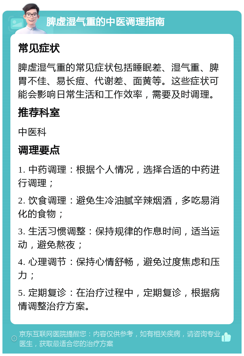 脾虚湿气重的中医调理指南 常见症状 脾虚湿气重的常见症状包括睡眠差、湿气重、脾胃不佳、易长痘、代谢差、面黄等。这些症状可能会影响日常生活和工作效率，需要及时调理。 推荐科室 中医科 调理要点 1. 中药调理：根据个人情况，选择合适的中药进行调理； 2. 饮食调理：避免生冷油腻辛辣烟酒，多吃易消化的食物； 3. 生活习惯调整：保持规律的作息时间，适当运动，避免熬夜； 4. 心理调节：保持心情舒畅，避免过度焦虑和压力； 5. 定期复诊：在治疗过程中，定期复诊，根据病情调整治疗方案。