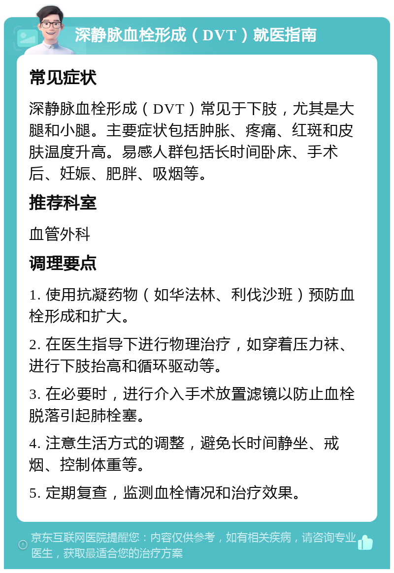 深静脉血栓形成（DVT）就医指南 常见症状 深静脉血栓形成（DVT）常见于下肢，尤其是大腿和小腿。主要症状包括肿胀、疼痛、红斑和皮肤温度升高。易感人群包括长时间卧床、手术后、妊娠、肥胖、吸烟等。 推荐科室 血管外科 调理要点 1. 使用抗凝药物（如华法林、利伐沙班）预防血栓形成和扩大。 2. 在医生指导下进行物理治疗，如穿着压力袜、进行下肢抬高和循环驱动等。 3. 在必要时，进行介入手术放置滤镜以防止血栓脱落引起肺栓塞。 4. 注意生活方式的调整，避免长时间静坐、戒烟、控制体重等。 5. 定期复查，监测血栓情况和治疗效果。