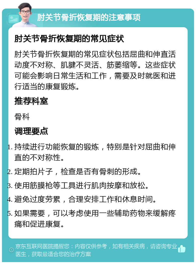 肘关节骨折恢复期的注意事项 肘关节骨折恢复期的常见症状 肘关节骨折恢复期的常见症状包括屈曲和伸直活动度不对称、肌腱不灵活、筋萎缩等。这些症状可能会影响日常生活和工作，需要及时就医和进行适当的康复锻炼。 推荐科室 骨科 调理要点 持续进行功能恢复的锻炼，特别是针对屈曲和伸直的不对称性。 定期拍片子，检查是否有骨刺的形成。 使用筋膜枪等工具进行肌肉按摩和放松。 避免过度劳累，合理安排工作和休息时间。 如果需要，可以考虑使用一些辅助药物来缓解疼痛和促进康复。