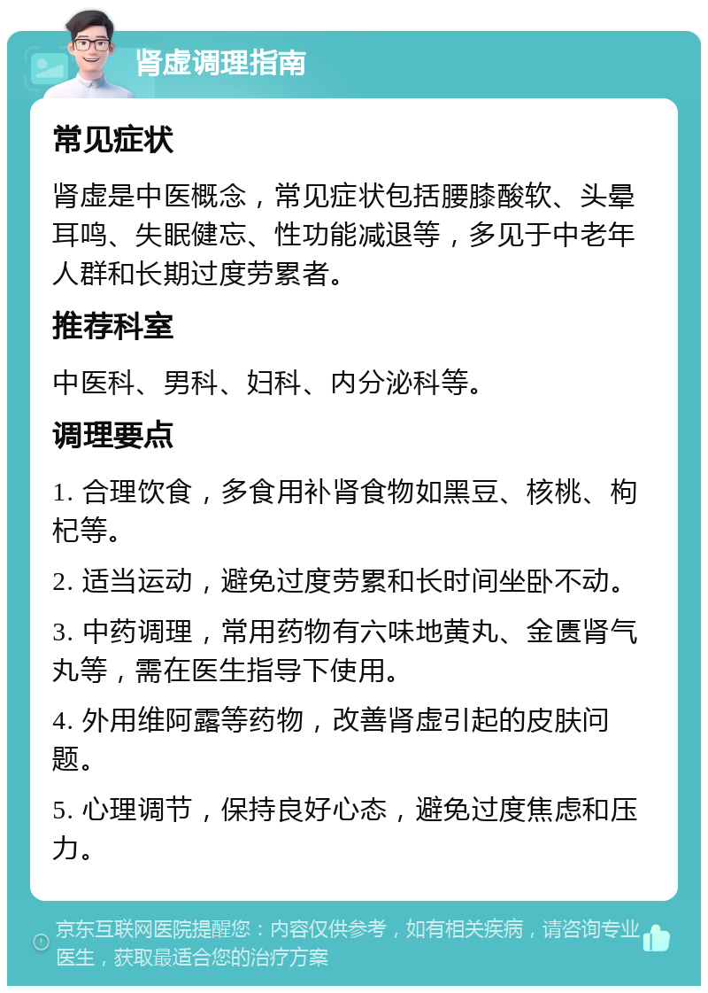 肾虚调理指南 常见症状 肾虚是中医概念，常见症状包括腰膝酸软、头晕耳鸣、失眠健忘、性功能减退等，多见于中老年人群和长期过度劳累者。 推荐科室 中医科、男科、妇科、内分泌科等。 调理要点 1. 合理饮食，多食用补肾食物如黑豆、核桃、枸杞等。 2. 适当运动，避免过度劳累和长时间坐卧不动。 3. 中药调理，常用药物有六味地黄丸、金匮肾气丸等，需在医生指导下使用。 4. 外用维阿露等药物，改善肾虚引起的皮肤问题。 5. 心理调节，保持良好心态，避免过度焦虑和压力。