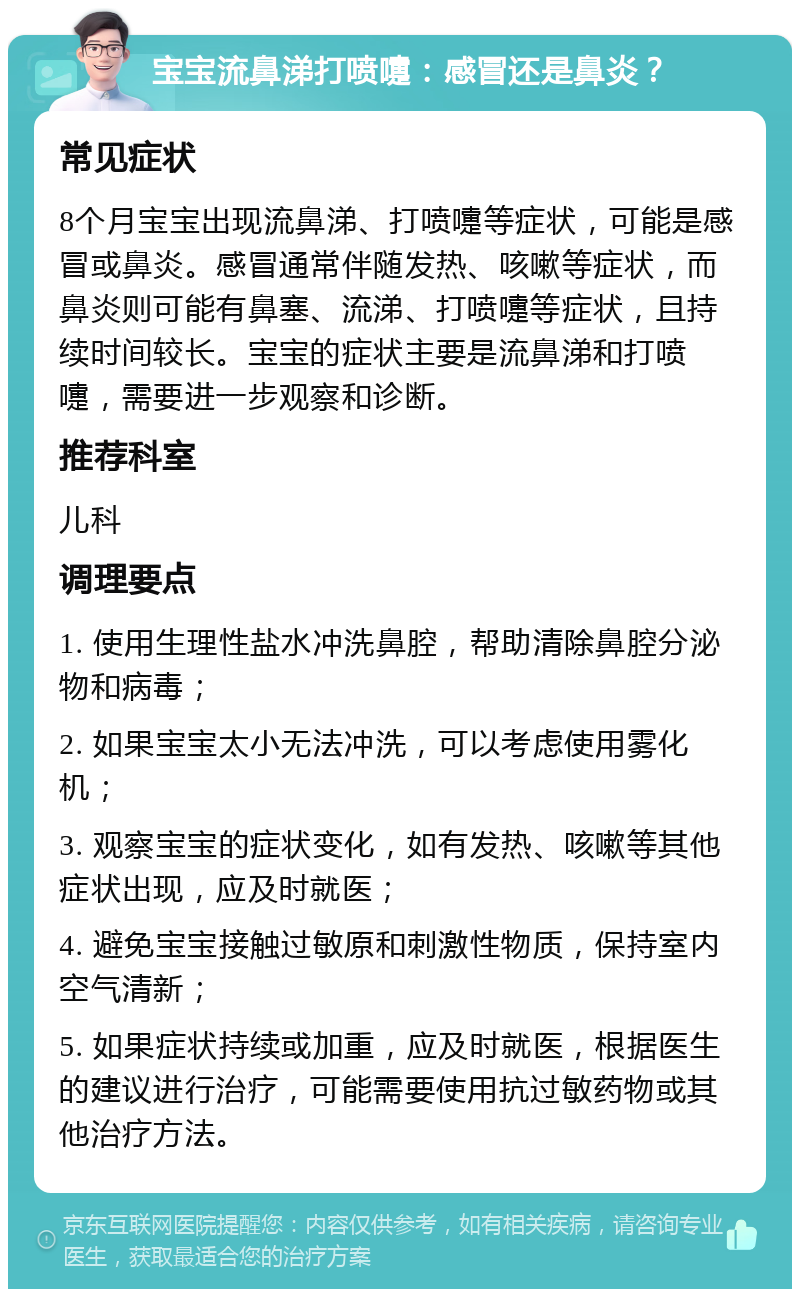 宝宝流鼻涕打喷嚏：感冒还是鼻炎？ 常见症状 8个月宝宝出现流鼻涕、打喷嚏等症状，可能是感冒或鼻炎。感冒通常伴随发热、咳嗽等症状，而鼻炎则可能有鼻塞、流涕、打喷嚏等症状，且持续时间较长。宝宝的症状主要是流鼻涕和打喷嚏，需要进一步观察和诊断。 推荐科室 儿科 调理要点 1. 使用生理性盐水冲洗鼻腔，帮助清除鼻腔分泌物和病毒； 2. 如果宝宝太小无法冲洗，可以考虑使用雾化机； 3. 观察宝宝的症状变化，如有发热、咳嗽等其他症状出现，应及时就医； 4. 避免宝宝接触过敏原和刺激性物质，保持室内空气清新； 5. 如果症状持续或加重，应及时就医，根据医生的建议进行治疗，可能需要使用抗过敏药物或其他治疗方法。