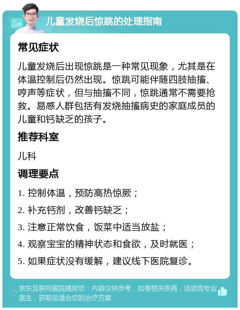 儿童发烧后惊跳的处理指南 常见症状 儿童发烧后出现惊跳是一种常见现象，尤其是在体温控制后仍然出现。惊跳可能伴随四肢抽搐、哼声等症状，但与抽搐不同，惊跳通常不需要抢救。易感人群包括有发烧抽搐病史的家庭成员的儿童和钙缺乏的孩子。 推荐科室 儿科 调理要点 1. 控制体温，预防高热惊厥； 2. 补充钙剂，改善钙缺乏； 3. 注意正常饮食，饭菜中适当放盐； 4. 观察宝宝的精神状态和食欲，及时就医； 5. 如果症状没有缓解，建议线下医院复诊。