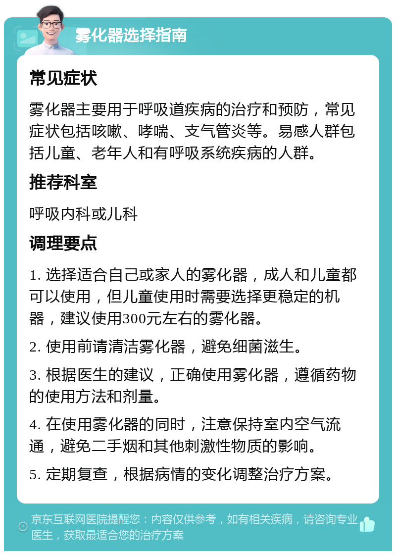 雾化器选择指南 常见症状 雾化器主要用于呼吸道疾病的治疗和预防，常见症状包括咳嗽、哮喘、支气管炎等。易感人群包括儿童、老年人和有呼吸系统疾病的人群。 推荐科室 呼吸内科或儿科 调理要点 1. 选择适合自己或家人的雾化器，成人和儿童都可以使用，但儿童使用时需要选择更稳定的机器，建议使用300元左右的雾化器。 2. 使用前请清洁雾化器，避免细菌滋生。 3. 根据医生的建议，正确使用雾化器，遵循药物的使用方法和剂量。 4. 在使用雾化器的同时，注意保持室内空气流通，避免二手烟和其他刺激性物质的影响。 5. 定期复查，根据病情的变化调整治疗方案。