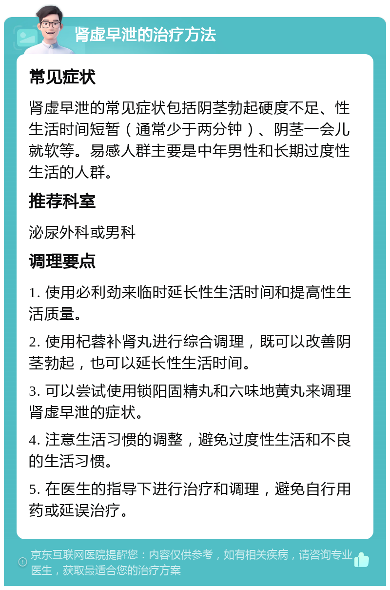 肾虚早泄的治疗方法 常见症状 肾虚早泄的常见症状包括阴茎勃起硬度不足、性生活时间短暂（通常少于两分钟）、阴茎一会儿就软等。易感人群主要是中年男性和长期过度性生活的人群。 推荐科室 泌尿外科或男科 调理要点 1. 使用必利劲来临时延长性生活时间和提高性生活质量。 2. 使用杞蓉补肾丸进行综合调理，既可以改善阴茎勃起，也可以延长性生活时间。 3. 可以尝试使用锁阳固精丸和六味地黄丸来调理肾虚早泄的症状。 4. 注意生活习惯的调整，避免过度性生活和不良的生活习惯。 5. 在医生的指导下进行治疗和调理，避免自行用药或延误治疗。