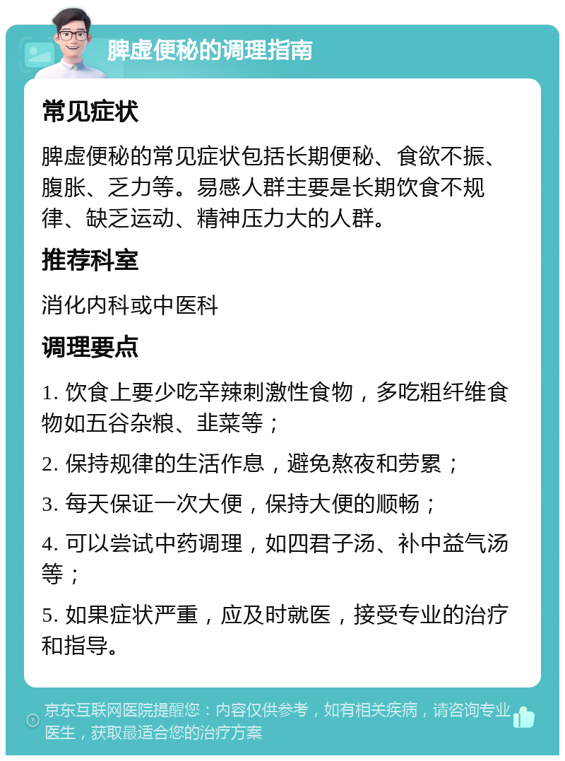 脾虚便秘的调理指南 常见症状 脾虚便秘的常见症状包括长期便秘、食欲不振、腹胀、乏力等。易感人群主要是长期饮食不规律、缺乏运动、精神压力大的人群。 推荐科室 消化内科或中医科 调理要点 1. 饮食上要少吃辛辣刺激性食物，多吃粗纤维食物如五谷杂粮、韭菜等； 2. 保持规律的生活作息，避免熬夜和劳累； 3. 每天保证一次大便，保持大便的顺畅； 4. 可以尝试中药调理，如四君子汤、补中益气汤等； 5. 如果症状严重，应及时就医，接受专业的治疗和指导。