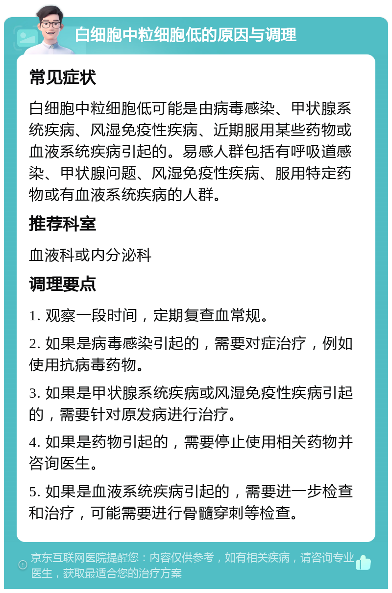 白细胞中粒细胞低的原因与调理 常见症状 白细胞中粒细胞低可能是由病毒感染、甲状腺系统疾病、风湿免疫性疾病、近期服用某些药物或血液系统疾病引起的。易感人群包括有呼吸道感染、甲状腺问题、风湿免疫性疾病、服用特定药物或有血液系统疾病的人群。 推荐科室 血液科或内分泌科 调理要点 1. 观察一段时间，定期复查血常规。 2. 如果是病毒感染引起的，需要对症治疗，例如使用抗病毒药物。 3. 如果是甲状腺系统疾病或风湿免疫性疾病引起的，需要针对原发病进行治疗。 4. 如果是药物引起的，需要停止使用相关药物并咨询医生。 5. 如果是血液系统疾病引起的，需要进一步检查和治疗，可能需要进行骨髓穿刺等检查。