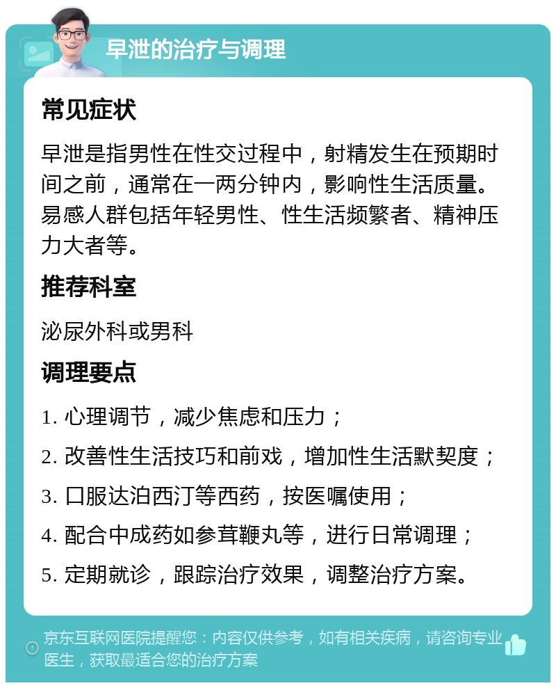 早泄的治疗与调理 常见症状 早泄是指男性在性交过程中，射精发生在预期时间之前，通常在一两分钟内，影响性生活质量。易感人群包括年轻男性、性生活频繁者、精神压力大者等。 推荐科室 泌尿外科或男科 调理要点 1. 心理调节，减少焦虑和压力； 2. 改善性生活技巧和前戏，增加性生活默契度； 3. 口服达泊西汀等西药，按医嘱使用； 4. 配合中成药如参茸鞭丸等，进行日常调理； 5. 定期就诊，跟踪治疗效果，调整治疗方案。