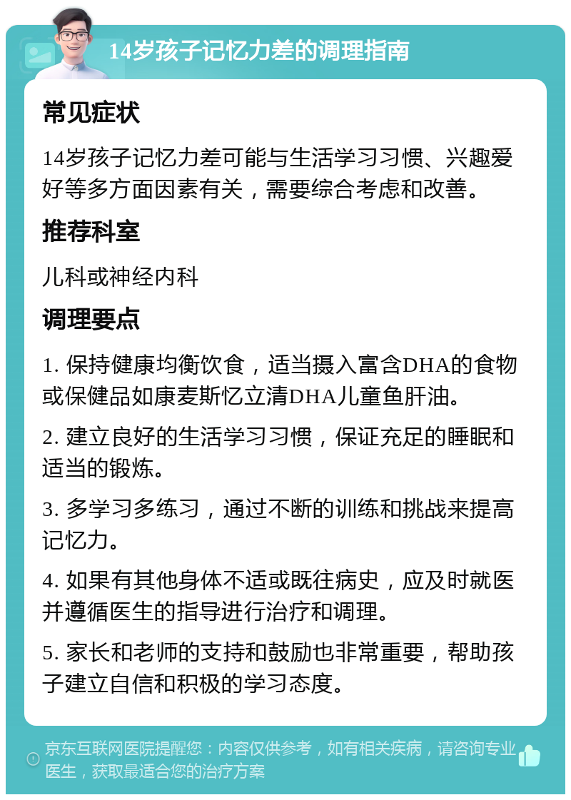 14岁孩子记忆力差的调理指南 常见症状 14岁孩子记忆力差可能与生活学习习惯、兴趣爱好等多方面因素有关，需要综合考虑和改善。 推荐科室 儿科或神经内科 调理要点 1. 保持健康均衡饮食，适当摄入富含DHA的食物或保健品如康麦斯忆立清DHA儿童鱼肝油。 2. 建立良好的生活学习习惯，保证充足的睡眠和适当的锻炼。 3. 多学习多练习，通过不断的训练和挑战来提高记忆力。 4. 如果有其他身体不适或既往病史，应及时就医并遵循医生的指导进行治疗和调理。 5. 家长和老师的支持和鼓励也非常重要，帮助孩子建立自信和积极的学习态度。