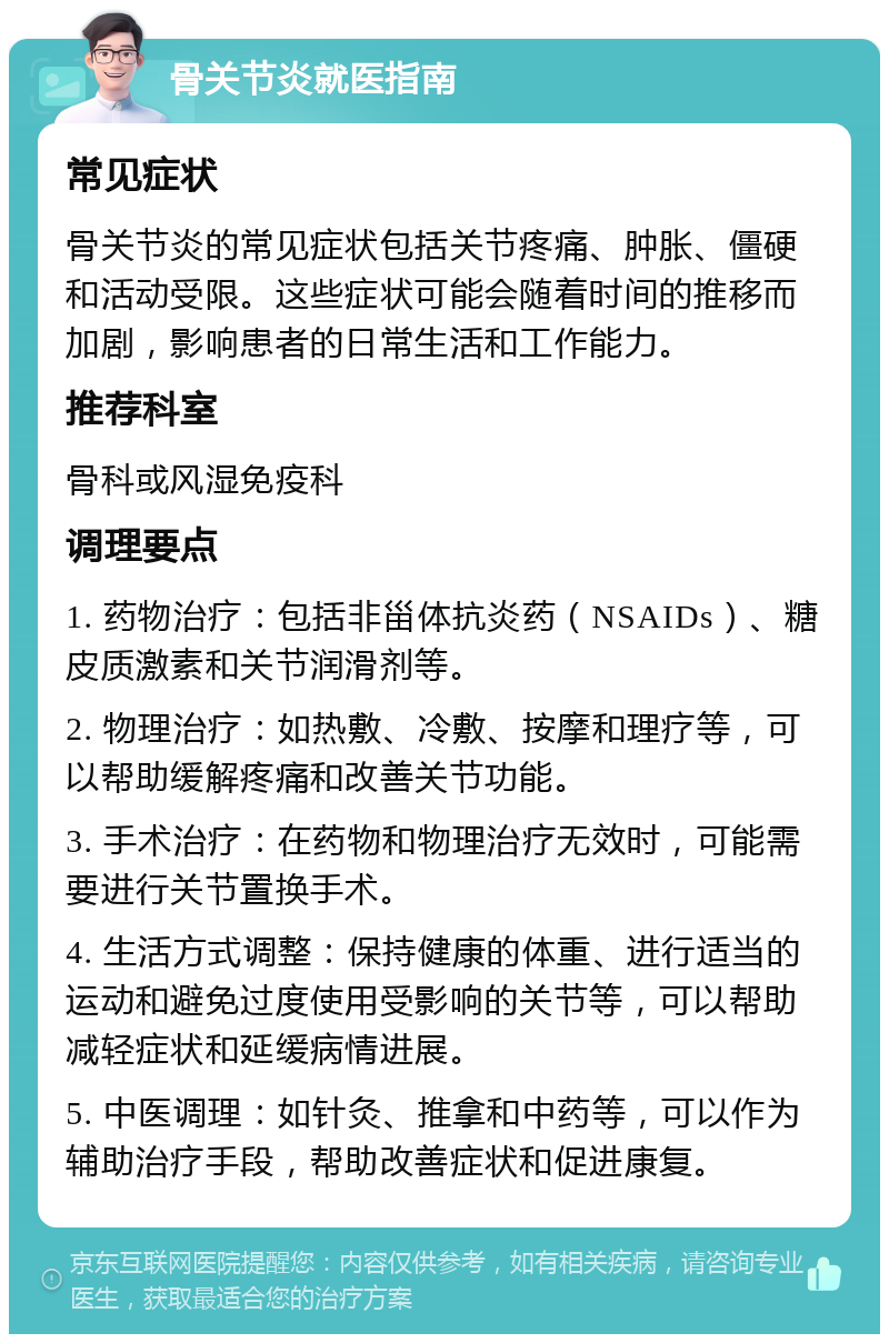 骨关节炎就医指南 常见症状 骨关节炎的常见症状包括关节疼痛、肿胀、僵硬和活动受限。这些症状可能会随着时间的推移而加剧，影响患者的日常生活和工作能力。 推荐科室 骨科或风湿免疫科 调理要点 1. 药物治疗：包括非甾体抗炎药（NSAIDs）、糖皮质激素和关节润滑剂等。 2. 物理治疗：如热敷、冷敷、按摩和理疗等，可以帮助缓解疼痛和改善关节功能。 3. 手术治疗：在药物和物理治疗无效时，可能需要进行关节置换手术。 4. 生活方式调整：保持健康的体重、进行适当的运动和避免过度使用受影响的关节等，可以帮助减轻症状和延缓病情进展。 5. 中医调理：如针灸、推拿和中药等，可以作为辅助治疗手段，帮助改善症状和促进康复。