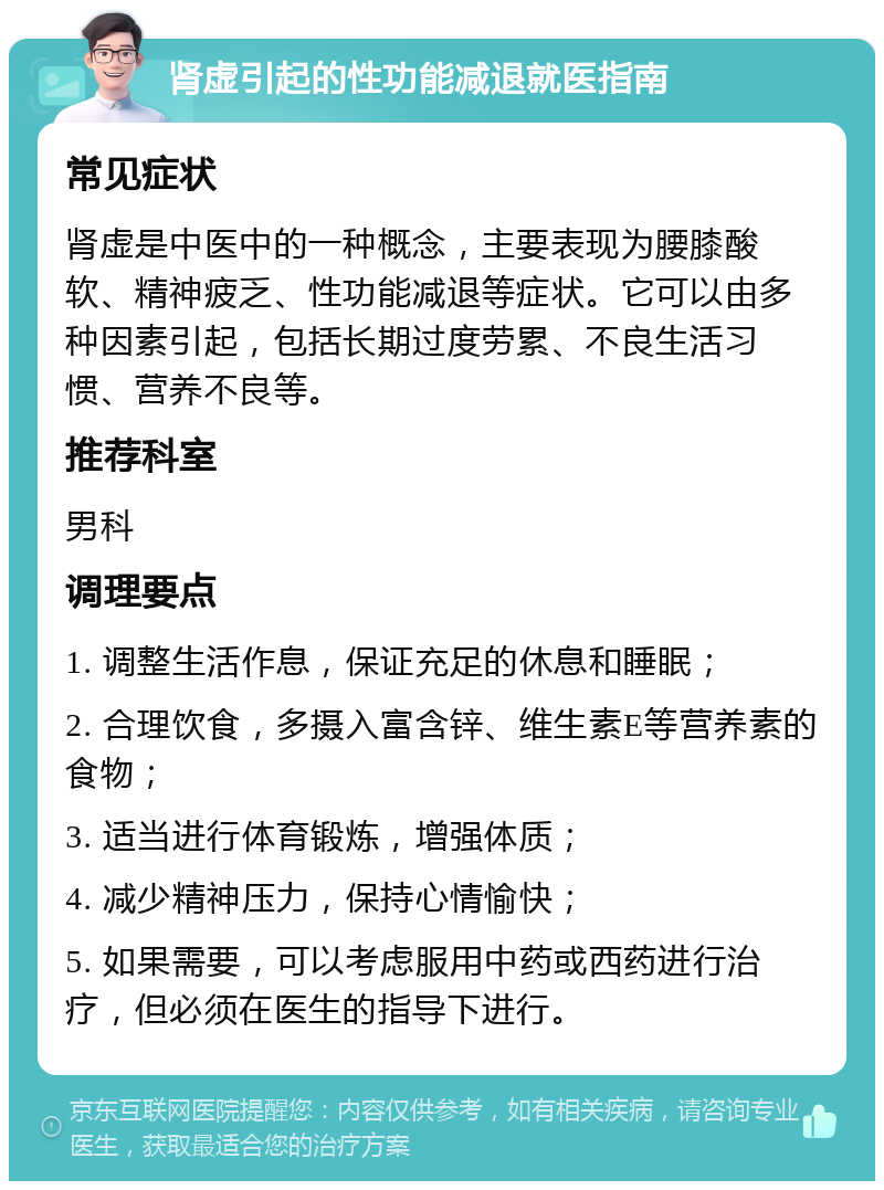 肾虚引起的性功能减退就医指南 常见症状 肾虚是中医中的一种概念，主要表现为腰膝酸软、精神疲乏、性功能减退等症状。它可以由多种因素引起，包括长期过度劳累、不良生活习惯、营养不良等。 推荐科室 男科 调理要点 1. 调整生活作息，保证充足的休息和睡眠； 2. 合理饮食，多摄入富含锌、维生素E等营养素的食物； 3. 适当进行体育锻炼，增强体质； 4. 减少精神压力，保持心情愉快； 5. 如果需要，可以考虑服用中药或西药进行治疗，但必须在医生的指导下进行。