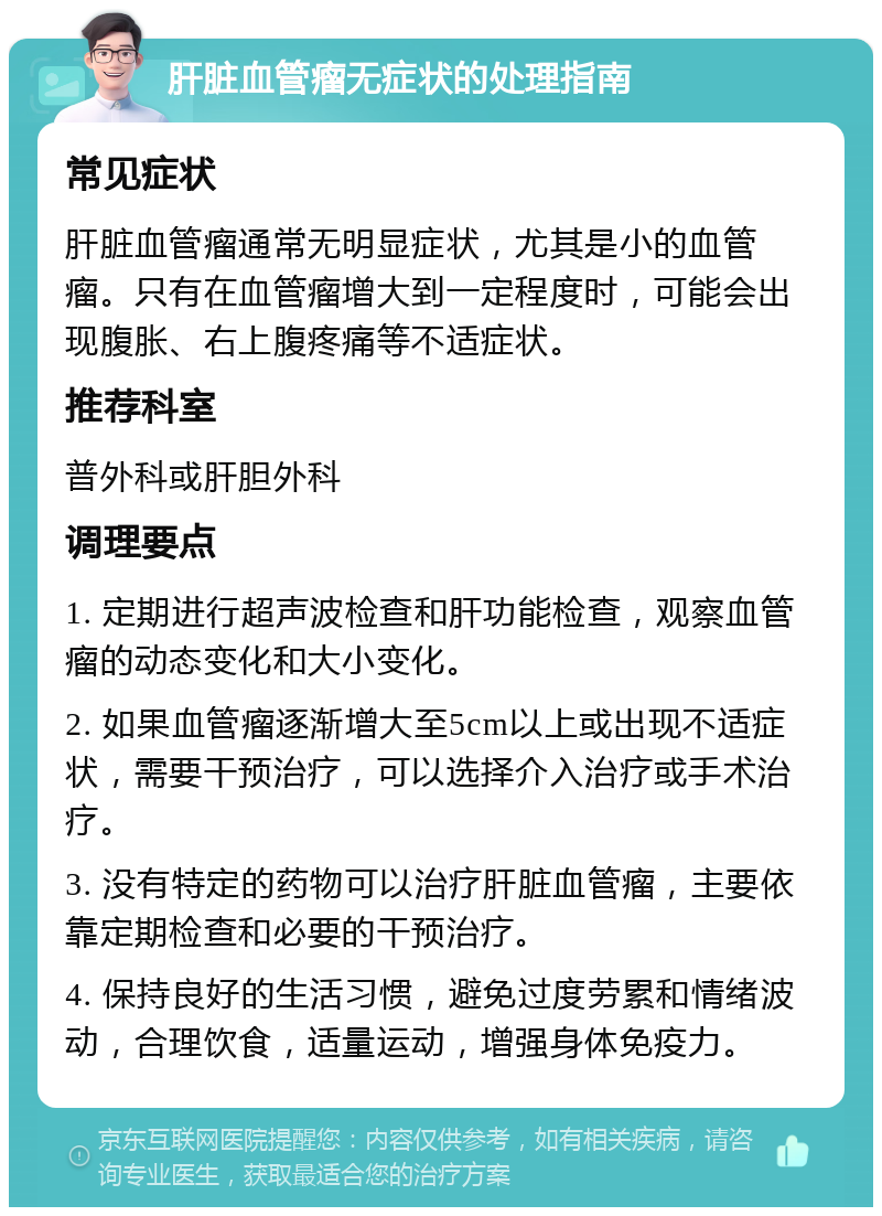 肝脏血管瘤无症状的处理指南 常见症状 肝脏血管瘤通常无明显症状，尤其是小的血管瘤。只有在血管瘤增大到一定程度时，可能会出现腹胀、右上腹疼痛等不适症状。 推荐科室 普外科或肝胆外科 调理要点 1. 定期进行超声波检查和肝功能检查，观察血管瘤的动态变化和大小变化。 2. 如果血管瘤逐渐增大至5cm以上或出现不适症状，需要干预治疗，可以选择介入治疗或手术治疗。 3. 没有特定的药物可以治疗肝脏血管瘤，主要依靠定期检查和必要的干预治疗。 4. 保持良好的生活习惯，避免过度劳累和情绪波动，合理饮食，适量运动，增强身体免疫力。