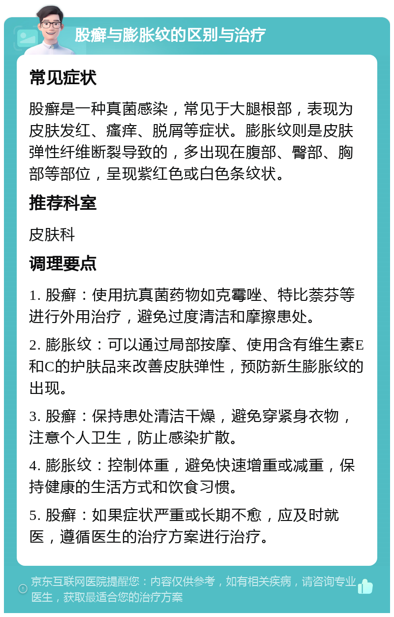 股癣与膨胀纹的区别与治疗 常见症状 股癣是一种真菌感染，常见于大腿根部，表现为皮肤发红、瘙痒、脱屑等症状。膨胀纹则是皮肤弹性纤维断裂导致的，多出现在腹部、臀部、胸部等部位，呈现紫红色或白色条纹状。 推荐科室 皮肤科 调理要点 1. 股癣：使用抗真菌药物如克霉唑、特比萘芬等进行外用治疗，避免过度清洁和摩擦患处。 2. 膨胀纹：可以通过局部按摩、使用含有维生素E和C的护肤品来改善皮肤弹性，预防新生膨胀纹的出现。 3. 股癣：保持患处清洁干燥，避免穿紧身衣物，注意个人卫生，防止感染扩散。 4. 膨胀纹：控制体重，避免快速增重或减重，保持健康的生活方式和饮食习惯。 5. 股癣：如果症状严重或长期不愈，应及时就医，遵循医生的治疗方案进行治疗。