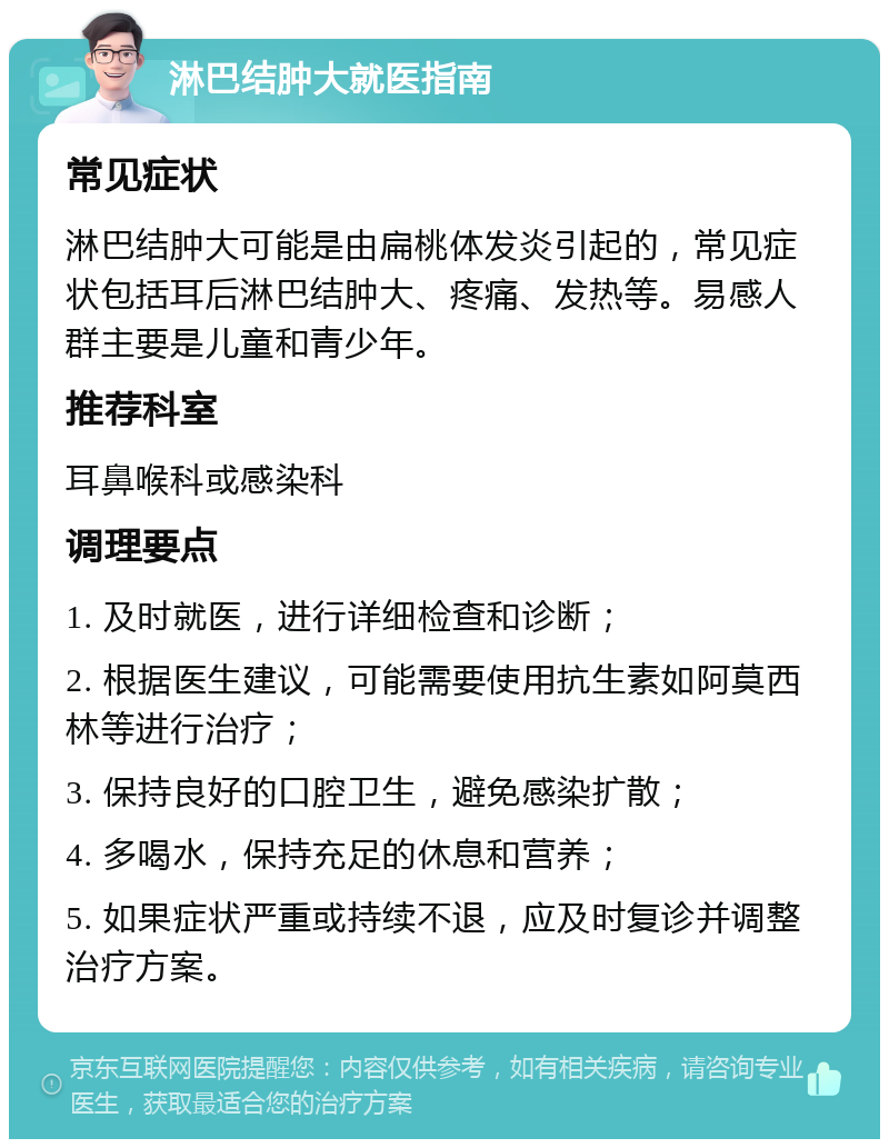 淋巴结肿大就医指南 常见症状 淋巴结肿大可能是由扁桃体发炎引起的，常见症状包括耳后淋巴结肿大、疼痛、发热等。易感人群主要是儿童和青少年。 推荐科室 耳鼻喉科或感染科 调理要点 1. 及时就医，进行详细检查和诊断； 2. 根据医生建议，可能需要使用抗生素如阿莫西林等进行治疗； 3. 保持良好的口腔卫生，避免感染扩散； 4. 多喝水，保持充足的休息和营养； 5. 如果症状严重或持续不退，应及时复诊并调整治疗方案。